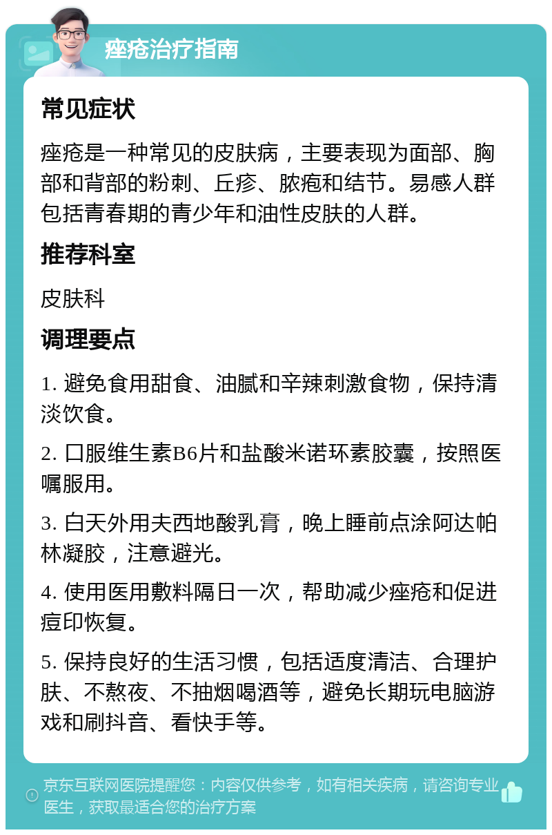 痤疮治疗指南 常见症状 痤疮是一种常见的皮肤病，主要表现为面部、胸部和背部的粉刺、丘疹、脓疱和结节。易感人群包括青春期的青少年和油性皮肤的人群。 推荐科室 皮肤科 调理要点 1. 避免食用甜食、油腻和辛辣刺激食物，保持清淡饮食。 2. 口服维生素B6片和盐酸米诺环素胶囊，按照医嘱服用。 3. 白天外用夫西地酸乳膏，晚上睡前点涂阿达帕林凝胶，注意避光。 4. 使用医用敷料隔日一次，帮助减少痤疮和促进痘印恢复。 5. 保持良好的生活习惯，包括适度清洁、合理护肤、不熬夜、不抽烟喝酒等，避免长期玩电脑游戏和刷抖音、看快手等。