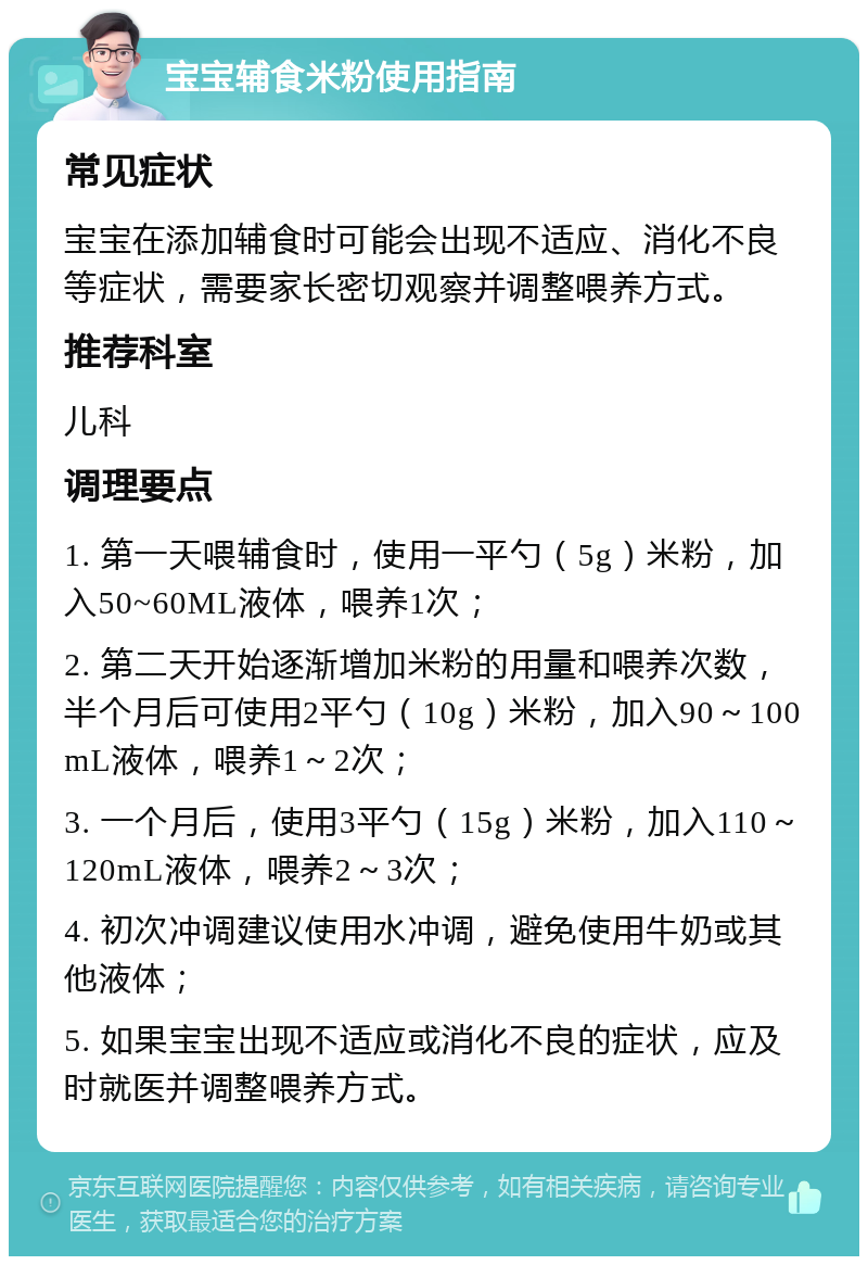 宝宝辅食米粉使用指南 常见症状 宝宝在添加辅食时可能会出现不适应、消化不良等症状，需要家长密切观察并调整喂养方式。 推荐科室 儿科 调理要点 1. 第一天喂辅食时，使用一平勺（5g）米粉，加入50~60ML液体，喂养1次； 2. 第二天开始逐渐增加米粉的用量和喂养次数，半个月后可使用2平勺（10g）米粉，加入90～100mL液体，喂养1～2次； 3. 一个月后，使用3平勺（15g）米粉，加入110～120mL液体，喂养2～3次； 4. 初次冲调建议使用水冲调，避免使用牛奶或其他液体； 5. 如果宝宝出现不适应或消化不良的症状，应及时就医并调整喂养方式。