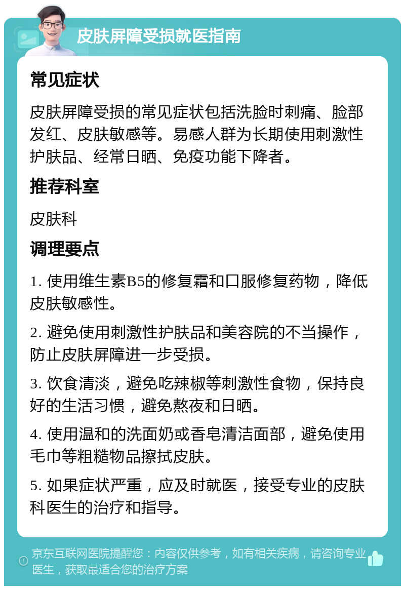 皮肤屏障受损就医指南 常见症状 皮肤屏障受损的常见症状包括洗脸时刺痛、脸部发红、皮肤敏感等。易感人群为长期使用刺激性护肤品、经常日晒、免疫功能下降者。 推荐科室 皮肤科 调理要点 1. 使用维生素B5的修复霜和口服修复药物，降低皮肤敏感性。 2. 避免使用刺激性护肤品和美容院的不当操作，防止皮肤屏障进一步受损。 3. 饮食清淡，避免吃辣椒等刺激性食物，保持良好的生活习惯，避免熬夜和日晒。 4. 使用温和的洗面奶或香皂清洁面部，避免使用毛巾等粗糙物品擦拭皮肤。 5. 如果症状严重，应及时就医，接受专业的皮肤科医生的治疗和指导。