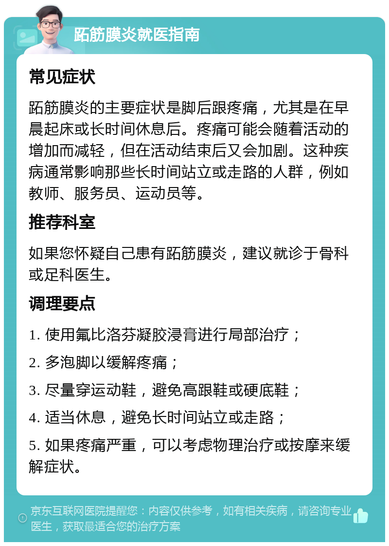 跖筋膜炎就医指南 常见症状 跖筋膜炎的主要症状是脚后跟疼痛，尤其是在早晨起床或长时间休息后。疼痛可能会随着活动的增加而减轻，但在活动结束后又会加剧。这种疾病通常影响那些长时间站立或走路的人群，例如教师、服务员、运动员等。 推荐科室 如果您怀疑自己患有跖筋膜炎，建议就诊于骨科或足科医生。 调理要点 1. 使用氟比洛芬凝胶浸膏进行局部治疗； 2. 多泡脚以缓解疼痛； 3. 尽量穿运动鞋，避免高跟鞋或硬底鞋； 4. 适当休息，避免长时间站立或走路； 5. 如果疼痛严重，可以考虑物理治疗或按摩来缓解症状。