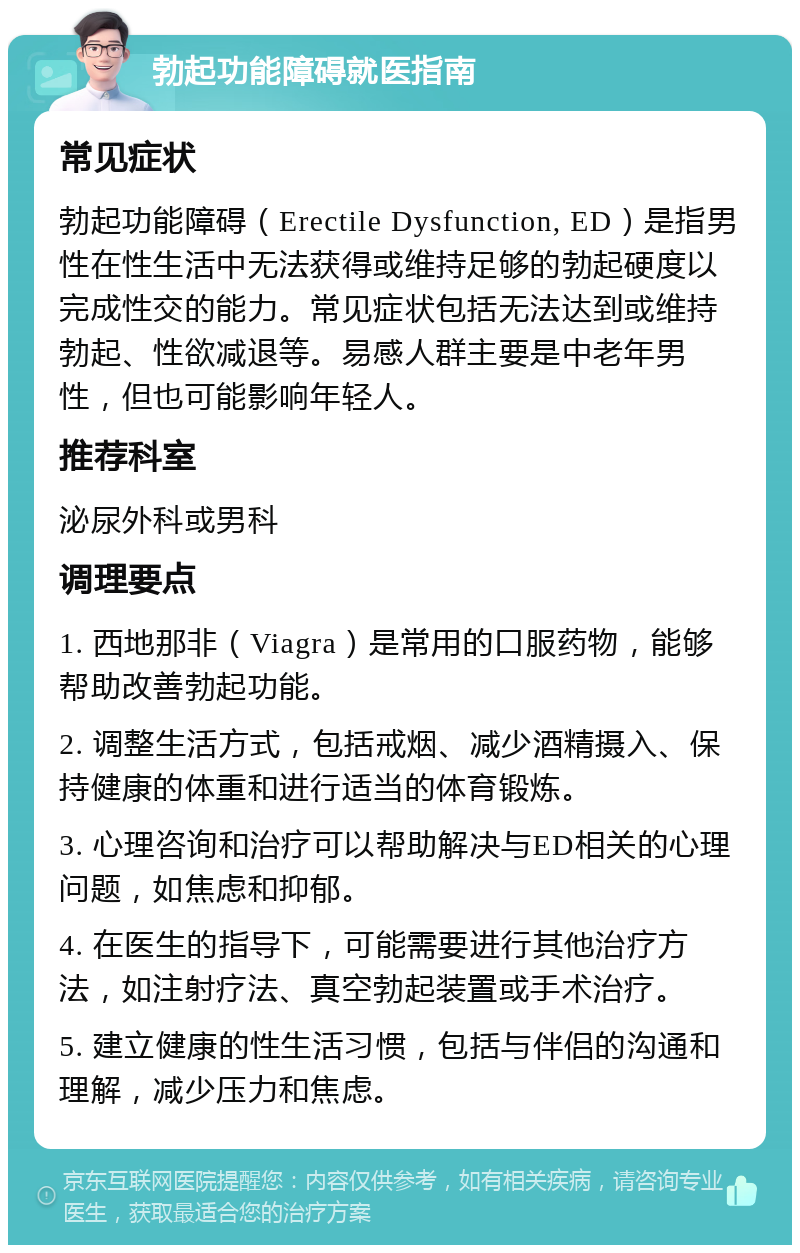 勃起功能障碍就医指南 常见症状 勃起功能障碍（Erectile Dysfunction, ED）是指男性在性生活中无法获得或维持足够的勃起硬度以完成性交的能力。常见症状包括无法达到或维持勃起、性欲减退等。易感人群主要是中老年男性，但也可能影响年轻人。 推荐科室 泌尿外科或男科 调理要点 1. 西地那非（Viagra）是常用的口服药物，能够帮助改善勃起功能。 2. 调整生活方式，包括戒烟、减少酒精摄入、保持健康的体重和进行适当的体育锻炼。 3. 心理咨询和治疗可以帮助解决与ED相关的心理问题，如焦虑和抑郁。 4. 在医生的指导下，可能需要进行其他治疗方法，如注射疗法、真空勃起装置或手术治疗。 5. 建立健康的性生活习惯，包括与伴侣的沟通和理解，减少压力和焦虑。