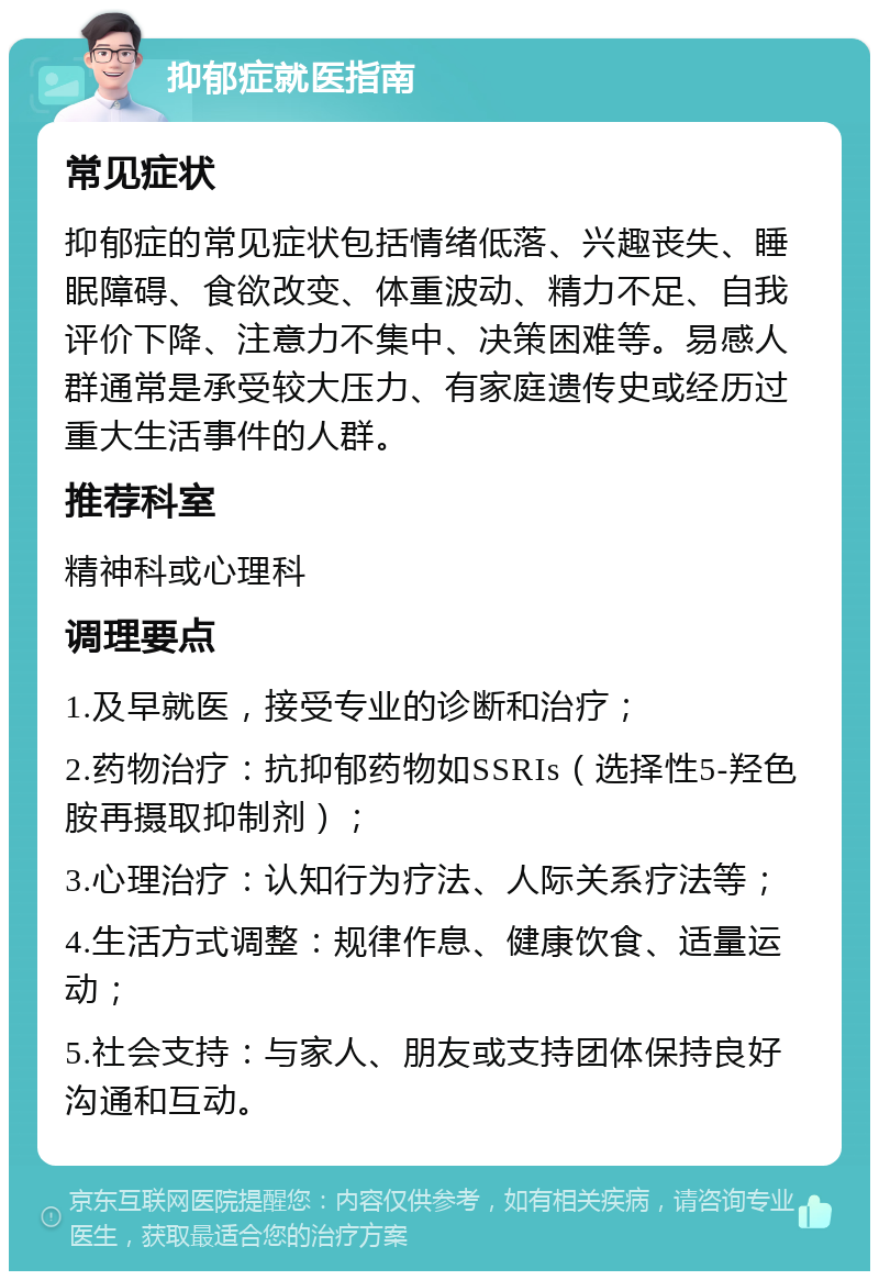 抑郁症就医指南 常见症状 抑郁症的常见症状包括情绪低落、兴趣丧失、睡眠障碍、食欲改变、体重波动、精力不足、自我评价下降、注意力不集中、决策困难等。易感人群通常是承受较大压力、有家庭遗传史或经历过重大生活事件的人群。 推荐科室 精神科或心理科 调理要点 1.及早就医，接受专业的诊断和治疗； 2.药物治疗：抗抑郁药物如SSRIs（选择性5-羟色胺再摄取抑制剂）； 3.心理治疗：认知行为疗法、人际关系疗法等； 4.生活方式调整：规律作息、健康饮食、适量运动； 5.社会支持：与家人、朋友或支持团体保持良好沟通和互动。