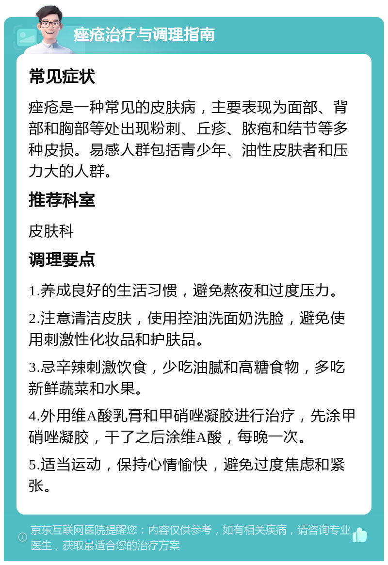 痤疮治疗与调理指南 常见症状 痤疮是一种常见的皮肤病，主要表现为面部、背部和胸部等处出现粉刺、丘疹、脓疱和结节等多种皮损。易感人群包括青少年、油性皮肤者和压力大的人群。 推荐科室 皮肤科 调理要点 1.养成良好的生活习惯，避免熬夜和过度压力。 2.注意清洁皮肤，使用控油洗面奶洗脸，避免使用刺激性化妆品和护肤品。 3.忌辛辣刺激饮食，少吃油腻和高糖食物，多吃新鲜蔬菜和水果。 4.外用维A酸乳膏和甲硝唑凝胶进行治疗，先涂甲硝唑凝胶，干了之后涂维A酸，每晚一次。 5.适当运动，保持心情愉快，避免过度焦虑和紧张。