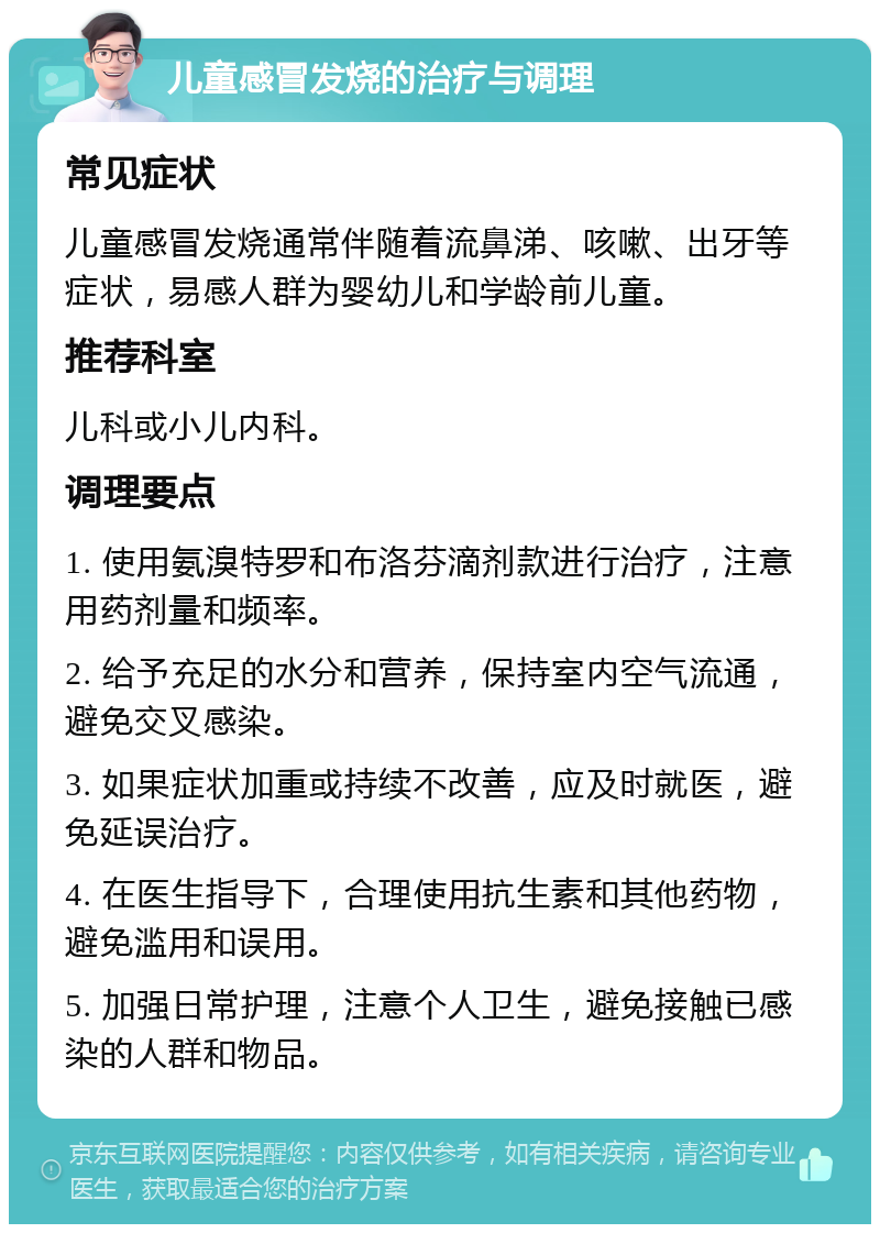 儿童感冒发烧的治疗与调理 常见症状 儿童感冒发烧通常伴随着流鼻涕、咳嗽、出牙等症状，易感人群为婴幼儿和学龄前儿童。 推荐科室 儿科或小儿内科。 调理要点 1. 使用氨溴特罗和布洛芬滴剂款进行治疗，注意用药剂量和频率。 2. 给予充足的水分和营养，保持室内空气流通，避免交叉感染。 3. 如果症状加重或持续不改善，应及时就医，避免延误治疗。 4. 在医生指导下，合理使用抗生素和其他药物，避免滥用和误用。 5. 加强日常护理，注意个人卫生，避免接触已感染的人群和物品。