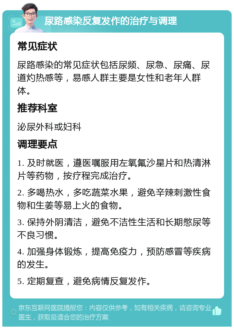 尿路感染反复发作的治疗与调理 常见症状 尿路感染的常见症状包括尿频、尿急、尿痛、尿道灼热感等，易感人群主要是女性和老年人群体。 推荐科室 泌尿外科或妇科 调理要点 1. 及时就医，遵医嘱服用左氧氟沙星片和热清淋片等药物，按疗程完成治疗。 2. 多喝热水，多吃蔬菜水果，避免辛辣刺激性食物和生姜等易上火的食物。 3. 保持外阴清洁，避免不洁性生活和长期憋尿等不良习惯。 4. 加强身体锻炼，提高免疫力，预防感冒等疾病的发生。 5. 定期复查，避免病情反复发作。