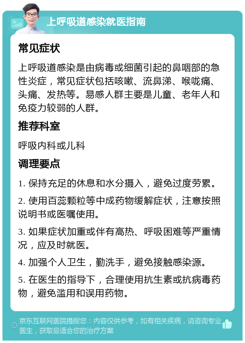 上呼吸道感染就医指南 常见症状 上呼吸道感染是由病毒或细菌引起的鼻咽部的急性炎症，常见症状包括咳嗽、流鼻涕、喉咙痛、头痛、发热等。易感人群主要是儿童、老年人和免疫力较弱的人群。 推荐科室 呼吸内科或儿科 调理要点 1. 保持充足的休息和水分摄入，避免过度劳累。 2. 使用百蕊颗粒等中成药物缓解症状，注意按照说明书或医嘱使用。 3. 如果症状加重或伴有高热、呼吸困难等严重情况，应及时就医。 4. 加强个人卫生，勤洗手，避免接触感染源。 5. 在医生的指导下，合理使用抗生素或抗病毒药物，避免滥用和误用药物。