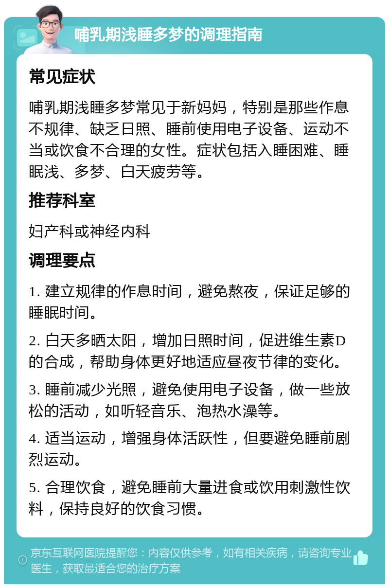 哺乳期浅睡多梦的调理指南 常见症状 哺乳期浅睡多梦常见于新妈妈，特别是那些作息不规律、缺乏日照、睡前使用电子设备、运动不当或饮食不合理的女性。症状包括入睡困难、睡眠浅、多梦、白天疲劳等。 推荐科室 妇产科或神经内科 调理要点 1. 建立规律的作息时间，避免熬夜，保证足够的睡眠时间。 2. 白天多晒太阳，增加日照时间，促进维生素D的合成，帮助身体更好地适应昼夜节律的变化。 3. 睡前减少光照，避免使用电子设备，做一些放松的活动，如听轻音乐、泡热水澡等。 4. 适当运动，增强身体活跃性，但要避免睡前剧烈运动。 5. 合理饮食，避免睡前大量进食或饮用刺激性饮料，保持良好的饮食习惯。