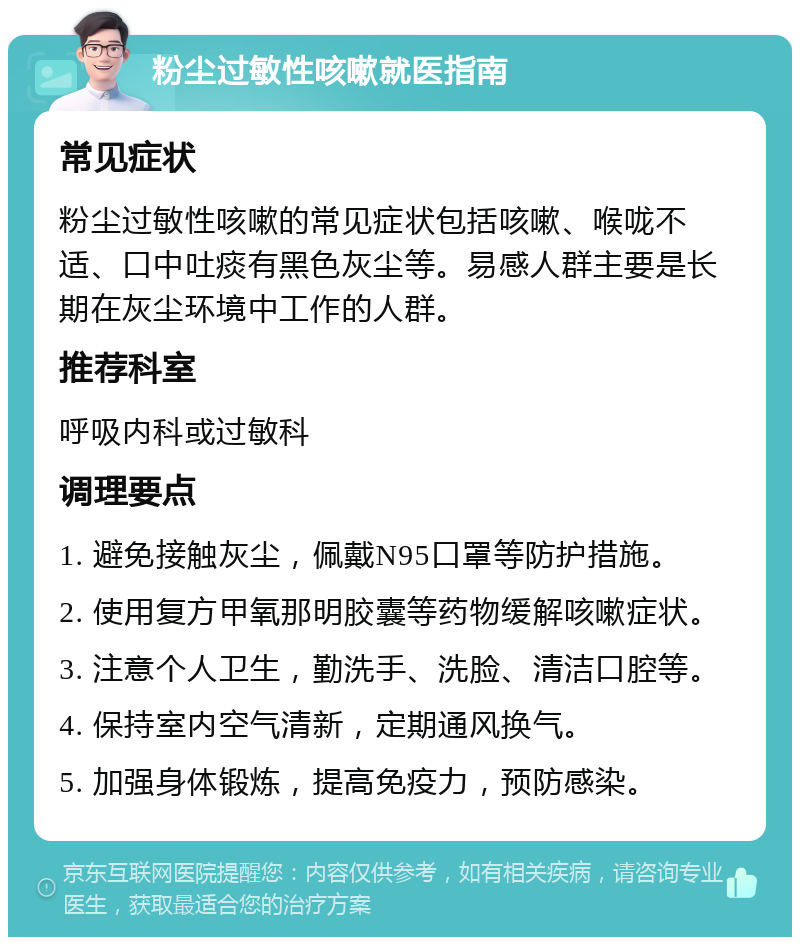 粉尘过敏性咳嗽就医指南 常见症状 粉尘过敏性咳嗽的常见症状包括咳嗽、喉咙不适、口中吐痰有黑色灰尘等。易感人群主要是长期在灰尘环境中工作的人群。 推荐科室 呼吸内科或过敏科 调理要点 1. 避免接触灰尘，佩戴N95口罩等防护措施。 2. 使用复方甲氧那明胶囊等药物缓解咳嗽症状。 3. 注意个人卫生，勤洗手、洗脸、清洁口腔等。 4. 保持室内空气清新，定期通风换气。 5. 加强身体锻炼，提高免疫力，预防感染。