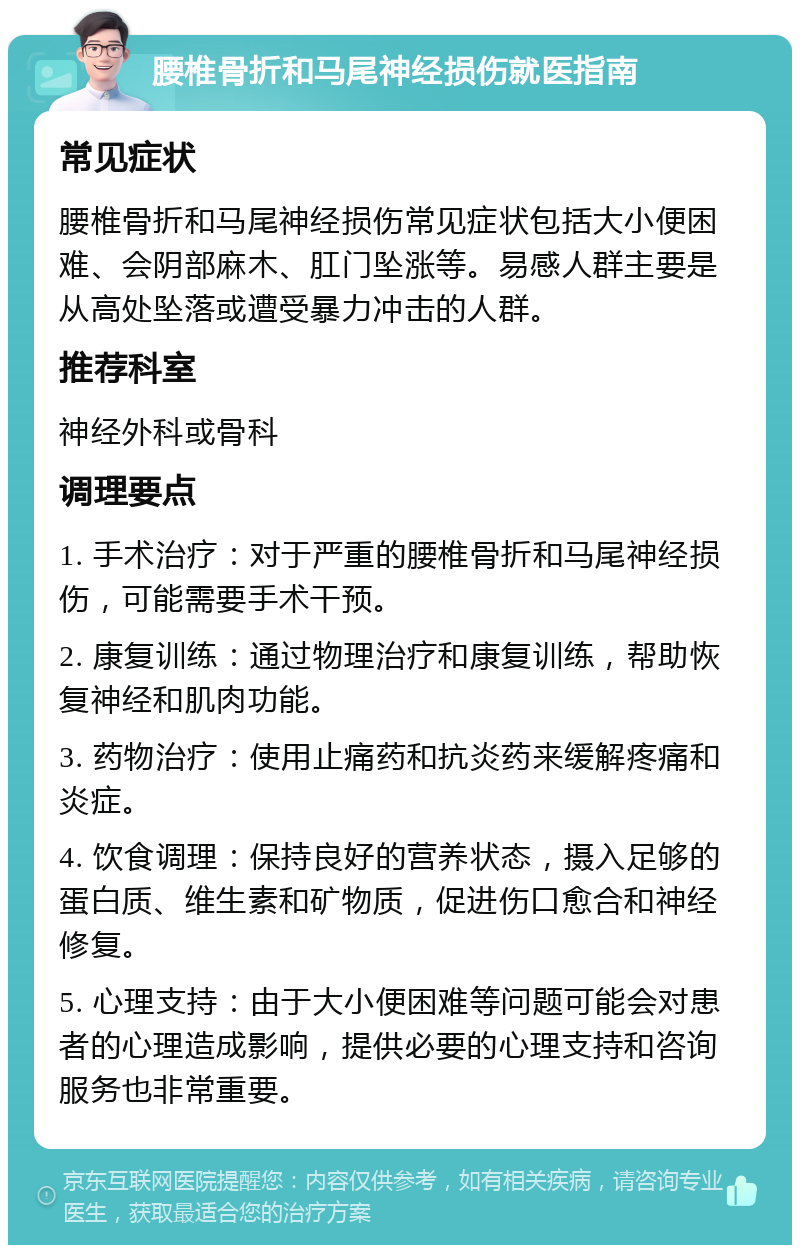 腰椎骨折和马尾神经损伤就医指南 常见症状 腰椎骨折和马尾神经损伤常见症状包括大小便困难、会阴部麻木、肛门坠涨等。易感人群主要是从高处坠落或遭受暴力冲击的人群。 推荐科室 神经外科或骨科 调理要点 1. 手术治疗：对于严重的腰椎骨折和马尾神经损伤，可能需要手术干预。 2. 康复训练：通过物理治疗和康复训练，帮助恢复神经和肌肉功能。 3. 药物治疗：使用止痛药和抗炎药来缓解疼痛和炎症。 4. 饮食调理：保持良好的营养状态，摄入足够的蛋白质、维生素和矿物质，促进伤口愈合和神经修复。 5. 心理支持：由于大小便困难等问题可能会对患者的心理造成影响，提供必要的心理支持和咨询服务也非常重要。