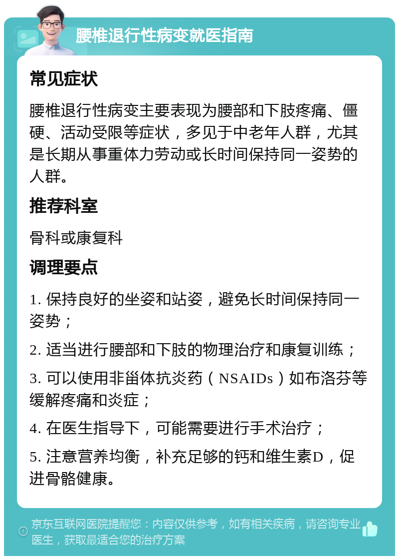 腰椎退行性病变就医指南 常见症状 腰椎退行性病变主要表现为腰部和下肢疼痛、僵硬、活动受限等症状，多见于中老年人群，尤其是长期从事重体力劳动或长时间保持同一姿势的人群。 推荐科室 骨科或康复科 调理要点 1. 保持良好的坐姿和站姿，避免长时间保持同一姿势； 2. 适当进行腰部和下肢的物理治疗和康复训练； 3. 可以使用非甾体抗炎药（NSAIDs）如布洛芬等缓解疼痛和炎症； 4. 在医生指导下，可能需要进行手术治疗； 5. 注意营养均衡，补充足够的钙和维生素D，促进骨骼健康。