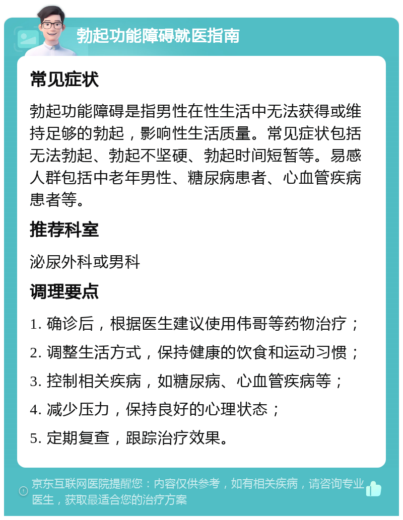 勃起功能障碍就医指南 常见症状 勃起功能障碍是指男性在性生活中无法获得或维持足够的勃起，影响性生活质量。常见症状包括无法勃起、勃起不坚硬、勃起时间短暂等。易感人群包括中老年男性、糖尿病患者、心血管疾病患者等。 推荐科室 泌尿外科或男科 调理要点 1. 确诊后，根据医生建议使用伟哥等药物治疗； 2. 调整生活方式，保持健康的饮食和运动习惯； 3. 控制相关疾病，如糖尿病、心血管疾病等； 4. 减少压力，保持良好的心理状态； 5. 定期复查，跟踪治疗效果。