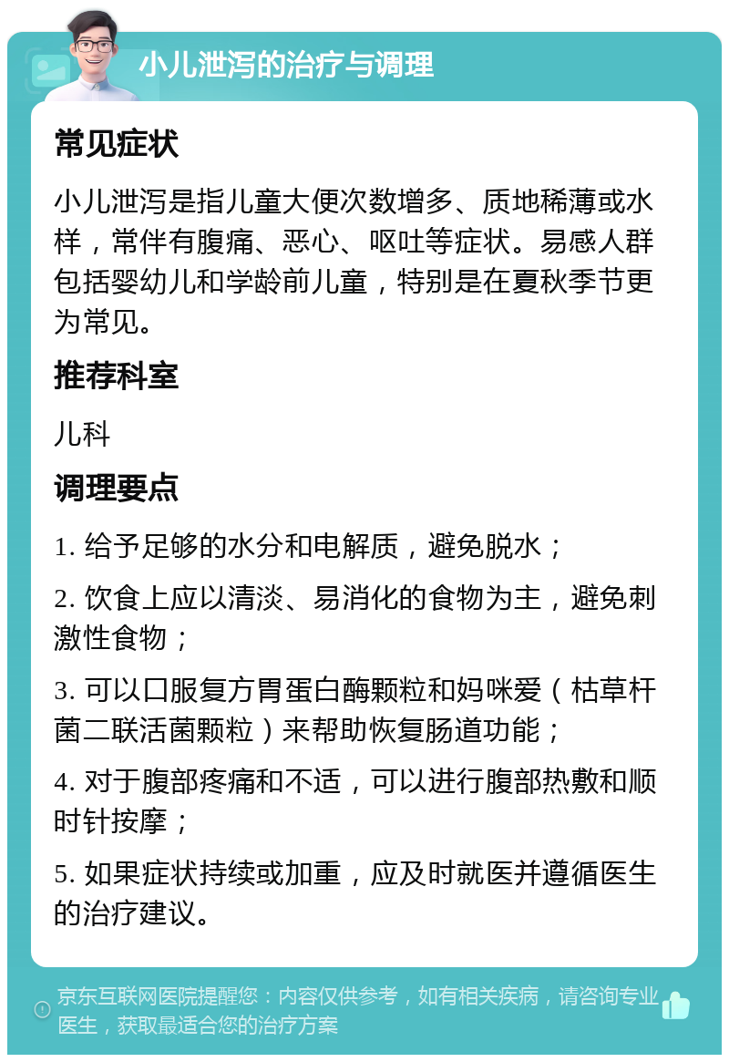 小儿泄泻的治疗与调理 常见症状 小儿泄泻是指儿童大便次数增多、质地稀薄或水样，常伴有腹痛、恶心、呕吐等症状。易感人群包括婴幼儿和学龄前儿童，特别是在夏秋季节更为常见。 推荐科室 儿科 调理要点 1. 给予足够的水分和电解质，避免脱水； 2. 饮食上应以清淡、易消化的食物为主，避免刺激性食物； 3. 可以口服复方胃蛋白酶颗粒和妈咪爱（枯草杆菌二联活菌颗粒）来帮助恢复肠道功能； 4. 对于腹部疼痛和不适，可以进行腹部热敷和顺时针按摩； 5. 如果症状持续或加重，应及时就医并遵循医生的治疗建议。