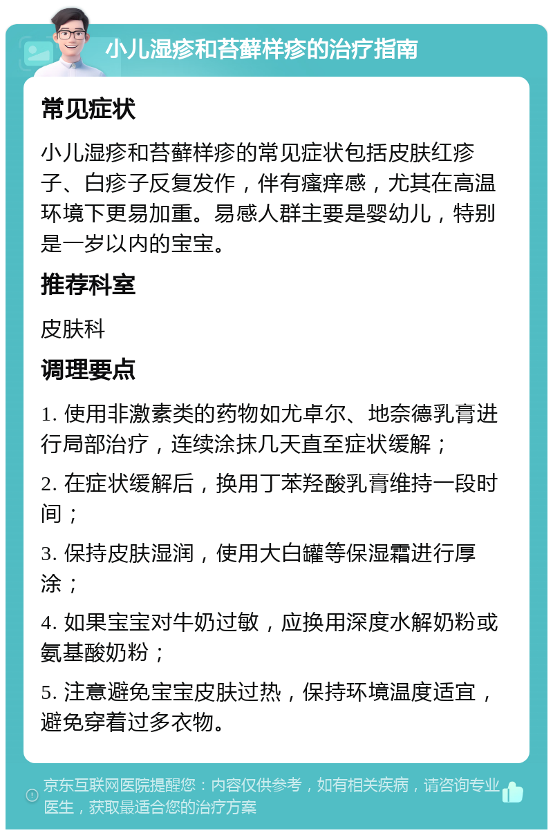 小儿湿疹和苔藓样疹的治疗指南 常见症状 小儿湿疹和苔藓样疹的常见症状包括皮肤红疹子、白疹子反复发作，伴有瘙痒感，尤其在高温环境下更易加重。易感人群主要是婴幼儿，特别是一岁以内的宝宝。 推荐科室 皮肤科 调理要点 1. 使用非激素类的药物如尤卓尔、地奈德乳膏进行局部治疗，连续涂抹几天直至症状缓解； 2. 在症状缓解后，换用丁苯羟酸乳膏维持一段时间； 3. 保持皮肤湿润，使用大白罐等保湿霜进行厚涂； 4. 如果宝宝对牛奶过敏，应换用深度水解奶粉或氨基酸奶粉； 5. 注意避免宝宝皮肤过热，保持环境温度适宜，避免穿着过多衣物。