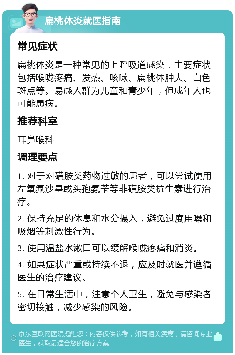 扁桃体炎就医指南 常见症状 扁桃体炎是一种常见的上呼吸道感染，主要症状包括喉咙疼痛、发热、咳嗽、扁桃体肿大、白色斑点等。易感人群为儿童和青少年，但成年人也可能患病。 推荐科室 耳鼻喉科 调理要点 1. 对于对磺胺类药物过敏的患者，可以尝试使用左氧氟沙星或头孢氨苄等非磺胺类抗生素进行治疗。 2. 保持充足的休息和水分摄入，避免过度用嗓和吸烟等刺激性行为。 3. 使用温盐水漱口可以缓解喉咙疼痛和消炎。 4. 如果症状严重或持续不退，应及时就医并遵循医生的治疗建议。 5. 在日常生活中，注意个人卫生，避免与感染者密切接触，减少感染的风险。