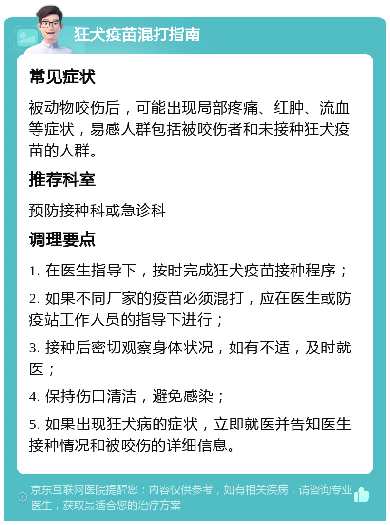 狂犬疫苗混打指南 常见症状 被动物咬伤后，可能出现局部疼痛、红肿、流血等症状，易感人群包括被咬伤者和未接种狂犬疫苗的人群。 推荐科室 预防接种科或急诊科 调理要点 1. 在医生指导下，按时完成狂犬疫苗接种程序； 2. 如果不同厂家的疫苗必须混打，应在医生或防疫站工作人员的指导下进行； 3. 接种后密切观察身体状况，如有不适，及时就医； 4. 保持伤口清洁，避免感染； 5. 如果出现狂犬病的症状，立即就医并告知医生接种情况和被咬伤的详细信息。