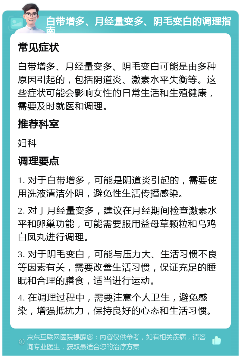 白带增多、月经量变多、阴毛变白的调理指南 常见症状 白带增多、月经量变多、阴毛变白可能是由多种原因引起的，包括阴道炎、激素水平失衡等。这些症状可能会影响女性的日常生活和生殖健康，需要及时就医和调理。 推荐科室 妇科 调理要点 1. 对于白带增多，可能是阴道炎引起的，需要使用洗液清洁外阴，避免性生活传播感染。 2. 对于月经量变多，建议在月经期间检查激素水平和卵巢功能，可能需要服用益母草颗粒和乌鸡白凤丸进行调理。 3. 对于阴毛变白，可能与压力大、生活习惯不良等因素有关，需要改善生活习惯，保证充足的睡眠和合理的膳食，适当进行运动。 4. 在调理过程中，需要注意个人卫生，避免感染，增强抵抗力，保持良好的心态和生活习惯。