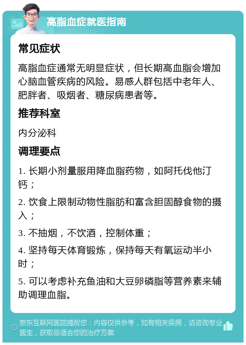 高脂血症就医指南 常见症状 高脂血症通常无明显症状，但长期高血脂会增加心脑血管疾病的风险。易感人群包括中老年人、肥胖者、吸烟者、糖尿病患者等。 推荐科室 内分泌科 调理要点 1. 长期小剂量服用降血脂药物，如阿托伐他汀钙； 2. 饮食上限制动物性脂肪和富含胆固醇食物的摄入； 3. 不抽烟，不饮酒，控制体重； 4. 坚持每天体育锻炼，保持每天有氧运动半小时； 5. 可以考虑补充鱼油和大豆卵磷脂等营养素来辅助调理血脂。