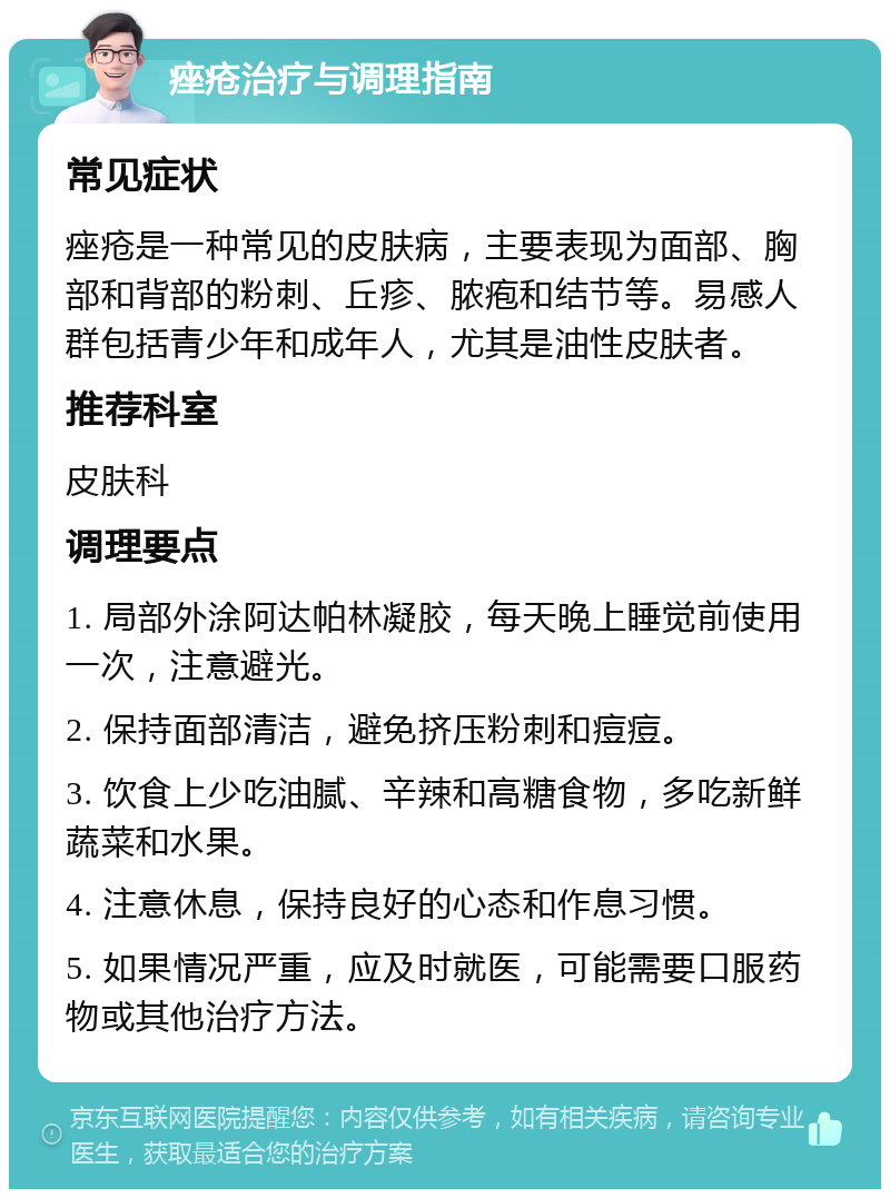 痤疮治疗与调理指南 常见症状 痤疮是一种常见的皮肤病，主要表现为面部、胸部和背部的粉刺、丘疹、脓疱和结节等。易感人群包括青少年和成年人，尤其是油性皮肤者。 推荐科室 皮肤科 调理要点 1. 局部外涂阿达帕林凝胶，每天晚上睡觉前使用一次，注意避光。 2. 保持面部清洁，避免挤压粉刺和痘痘。 3. 饮食上少吃油腻、辛辣和高糖食物，多吃新鲜蔬菜和水果。 4. 注意休息，保持良好的心态和作息习惯。 5. 如果情况严重，应及时就医，可能需要口服药物或其他治疗方法。