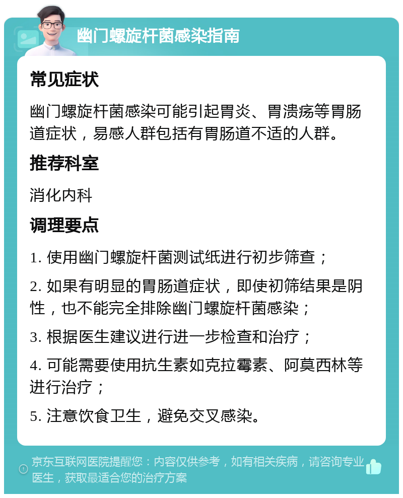 幽门螺旋杆菌感染指南 常见症状 幽门螺旋杆菌感染可能引起胃炎、胃溃疡等胃肠道症状，易感人群包括有胃肠道不适的人群。 推荐科室 消化内科 调理要点 1. 使用幽门螺旋杆菌测试纸进行初步筛查； 2. 如果有明显的胃肠道症状，即使初筛结果是阴性，也不能完全排除幽门螺旋杆菌感染； 3. 根据医生建议进行进一步检查和治疗； 4. 可能需要使用抗生素如克拉霉素、阿莫西林等进行治疗； 5. 注意饮食卫生，避免交叉感染。