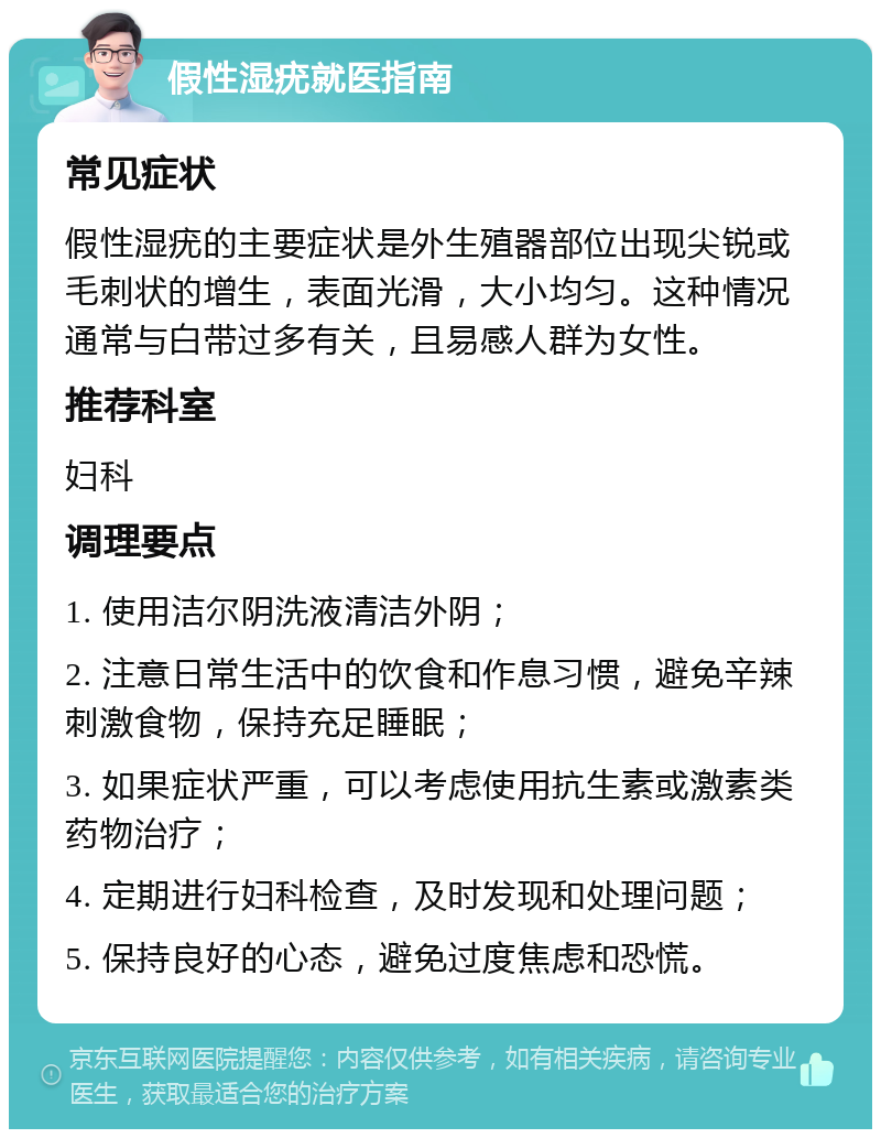 假性湿疣就医指南 常见症状 假性湿疣的主要症状是外生殖器部位出现尖锐或毛刺状的增生，表面光滑，大小均匀。这种情况通常与白带过多有关，且易感人群为女性。 推荐科室 妇科 调理要点 1. 使用洁尔阴洗液清洁外阴； 2. 注意日常生活中的饮食和作息习惯，避免辛辣刺激食物，保持充足睡眠； 3. 如果症状严重，可以考虑使用抗生素或激素类药物治疗； 4. 定期进行妇科检查，及时发现和处理问题； 5. 保持良好的心态，避免过度焦虑和恐慌。