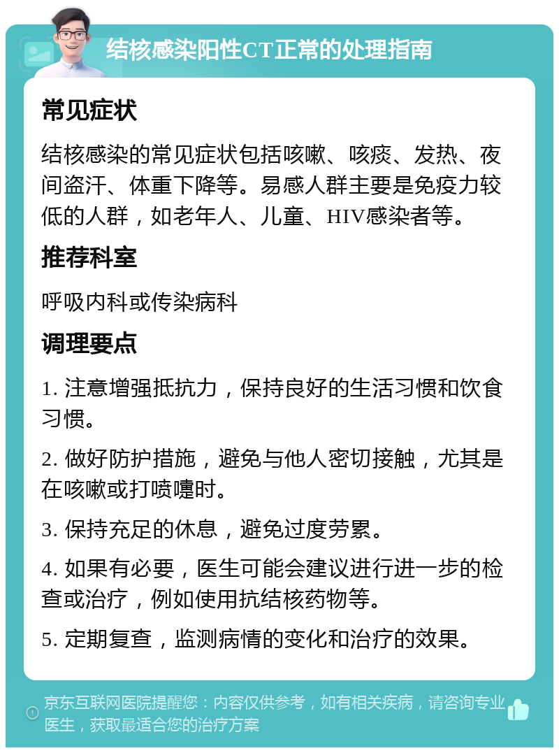 结核感染阳性CT正常的处理指南 常见症状 结核感染的常见症状包括咳嗽、咳痰、发热、夜间盗汗、体重下降等。易感人群主要是免疫力较低的人群，如老年人、儿童、HIV感染者等。 推荐科室 呼吸内科或传染病科 调理要点 1. 注意增强抵抗力，保持良好的生活习惯和饮食习惯。 2. 做好防护措施，避免与他人密切接触，尤其是在咳嗽或打喷嚏时。 3. 保持充足的休息，避免过度劳累。 4. 如果有必要，医生可能会建议进行进一步的检查或治疗，例如使用抗结核药物等。 5. 定期复查，监测病情的变化和治疗的效果。