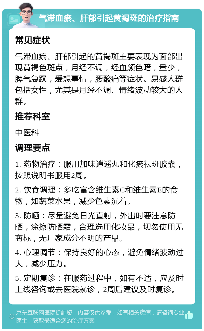 气滞血瘀、肝郁引起黄褐斑的治疗指南 常见症状 气滞血瘀、肝郁引起的黄褐斑主要表现为面部出现黄褐色斑点，月经不调，经血颜色暗，量少，脾气急躁，爱想事情，腰酸痛等症状。易感人群包括女性，尤其是月经不调、情绪波动较大的人群。 推荐科室 中医科 调理要点 1. 药物治疗：服用加味逍遥丸和化瘀祛斑胶囊，按照说明书服用2周。 2. 饮食调理：多吃富含维生素C和维生素E的食物，如蔬菜水果，减少色素沉着。 3. 防晒：尽量避免日光直射，外出时要注意防晒，涂擦防晒霜，合理选用化妆品，切勿使用无商标，无厂家成分不明的产品。 4. 心理调节：保持良好的心态，避免情绪波动过大，减少压力。 5. 定期复诊：在服药过程中，如有不适，应及时上线咨询或去医院就诊，2周后建议及时复诊。