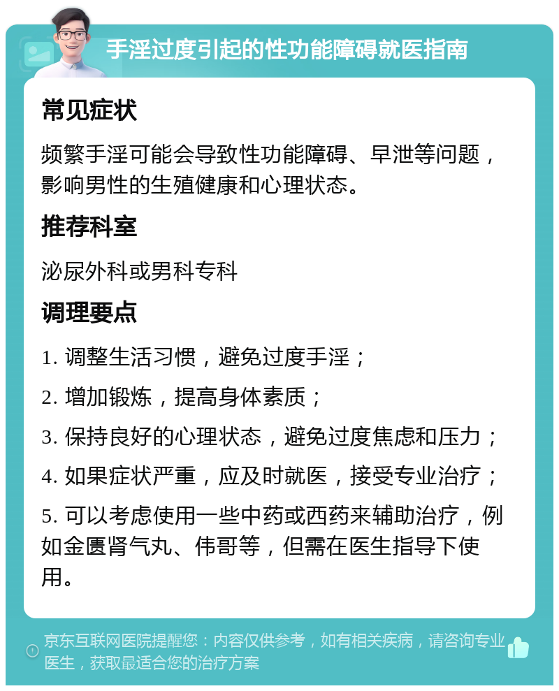 手淫过度引起的性功能障碍就医指南 常见症状 频繁手淫可能会导致性功能障碍、早泄等问题，影响男性的生殖健康和心理状态。 推荐科室 泌尿外科或男科专科 调理要点 1. 调整生活习惯，避免过度手淫； 2. 增加锻炼，提高身体素质； 3. 保持良好的心理状态，避免过度焦虑和压力； 4. 如果症状严重，应及时就医，接受专业治疗； 5. 可以考虑使用一些中药或西药来辅助治疗，例如金匮肾气丸、伟哥等，但需在医生指导下使用。