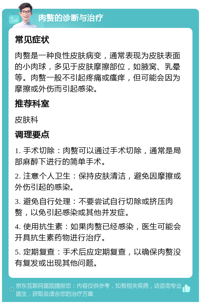 肉赘的诊断与治疗 常见症状 肉赘是一种良性皮肤病变，通常表现为皮肤表面的小肉球，多见于皮肤摩擦部位，如腋窝、乳晕等。肉赘一般不引起疼痛或瘙痒，但可能会因为摩擦或外伤而引起感染。 推荐科室 皮肤科 调理要点 1. 手术切除：肉赘可以通过手术切除，通常是局部麻醉下进行的简单手术。 2. 注意个人卫生：保持皮肤清洁，避免因摩擦或外伤引起的感染。 3. 避免自行处理：不要尝试自行切除或挤压肉赘，以免引起感染或其他并发症。 4. 使用抗生素：如果肉赘已经感染，医生可能会开具抗生素药物进行治疗。 5. 定期复查：手术后应定期复查，以确保肉赘没有复发或出现其他问题。