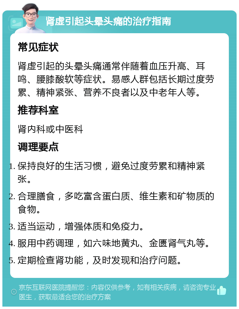 肾虚引起头晕头痛的治疗指南 常见症状 肾虚引起的头晕头痛通常伴随着血压升高、耳鸣、腰膝酸软等症状。易感人群包括长期过度劳累、精神紧张、营养不良者以及中老年人等。 推荐科室 肾内科或中医科 调理要点 保持良好的生活习惯，避免过度劳累和精神紧张。 合理膳食，多吃富含蛋白质、维生素和矿物质的食物。 适当运动，增强体质和免疫力。 服用中药调理，如六味地黄丸、金匮肾气丸等。 定期检查肾功能，及时发现和治疗问题。