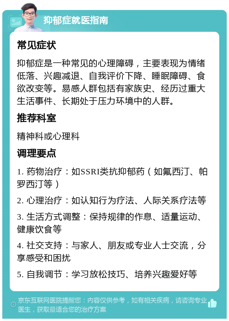 抑郁症就医指南 常见症状 抑郁症是一种常见的心理障碍，主要表现为情绪低落、兴趣减退、自我评价下降、睡眠障碍、食欲改变等。易感人群包括有家族史、经历过重大生活事件、长期处于压力环境中的人群。 推荐科室 精神科或心理科 调理要点 1. 药物治疗：如SSRI类抗抑郁药（如氟西汀、帕罗西汀等） 2. 心理治疗：如认知行为疗法、人际关系疗法等 3. 生活方式调整：保持规律的作息、适量运动、健康饮食等 4. 社交支持：与家人、朋友或专业人士交流，分享感受和困扰 5. 自我调节：学习放松技巧、培养兴趣爱好等