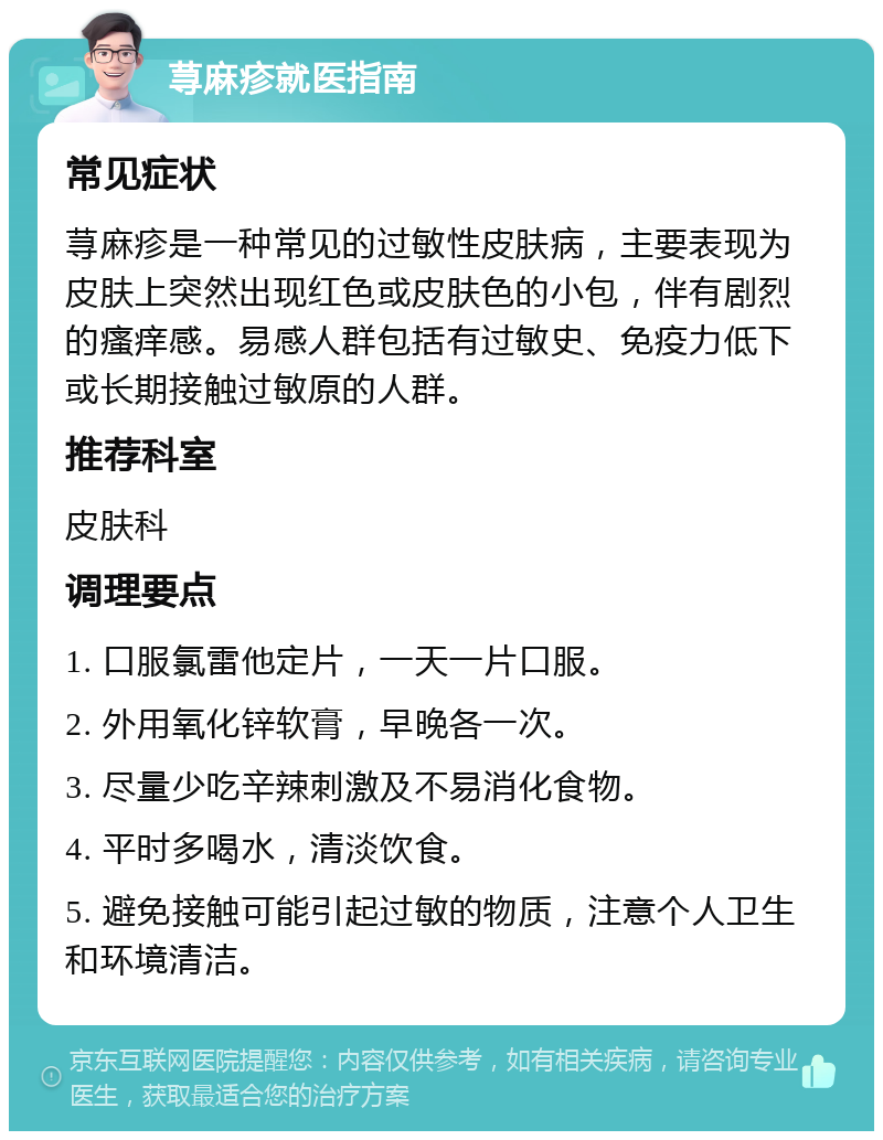 荨麻疹就医指南 常见症状 荨麻疹是一种常见的过敏性皮肤病，主要表现为皮肤上突然出现红色或皮肤色的小包，伴有剧烈的瘙痒感。易感人群包括有过敏史、免疫力低下或长期接触过敏原的人群。 推荐科室 皮肤科 调理要点 1. 口服氯雷他定片，一天一片口服。 2. 外用氧化锌软膏，早晚各一次。 3. 尽量少吃辛辣刺激及不易消化食物。 4. 平时多喝水，清淡饮食。 5. 避免接触可能引起过敏的物质，注意个人卫生和环境清洁。