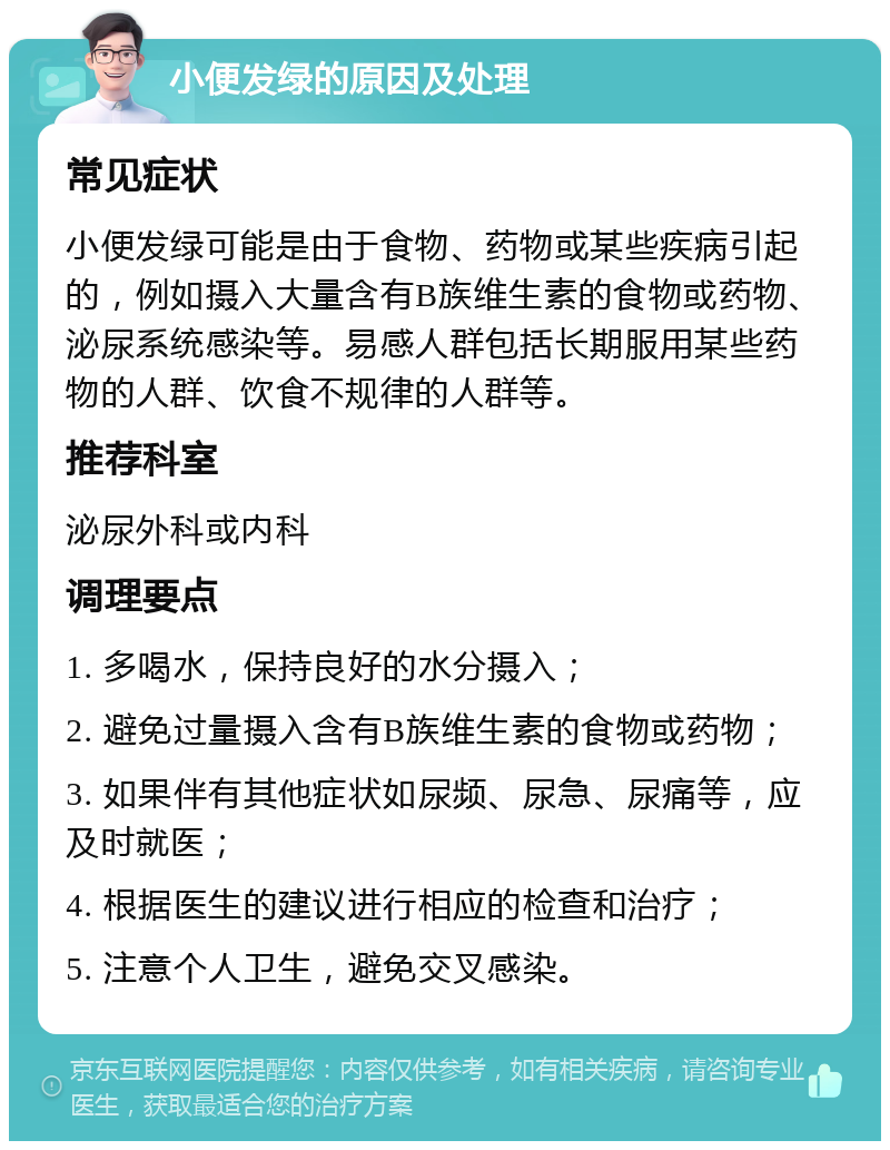 小便发绿的原因及处理 常见症状 小便发绿可能是由于食物、药物或某些疾病引起的，例如摄入大量含有B族维生素的食物或药物、泌尿系统感染等。易感人群包括长期服用某些药物的人群、饮食不规律的人群等。 推荐科室 泌尿外科或内科 调理要点 1. 多喝水，保持良好的水分摄入； 2. 避免过量摄入含有B族维生素的食物或药物； 3. 如果伴有其他症状如尿频、尿急、尿痛等，应及时就医； 4. 根据医生的建议进行相应的检查和治疗； 5. 注意个人卫生，避免交叉感染。