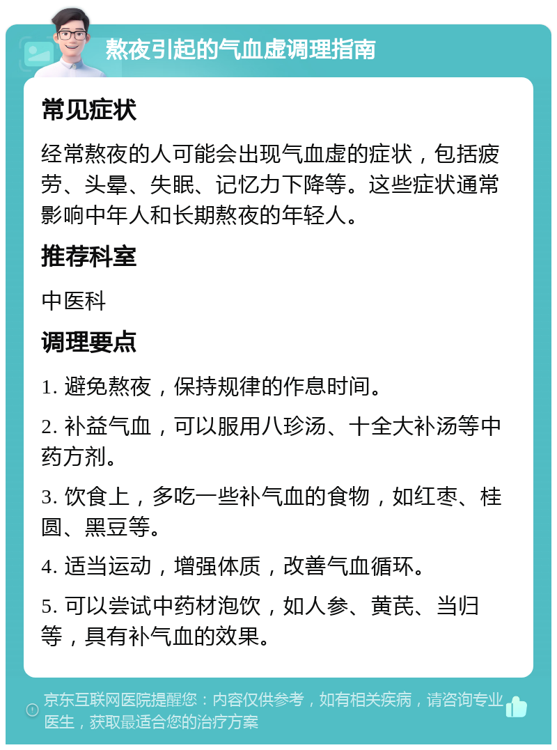 熬夜引起的气血虚调理指南 常见症状 经常熬夜的人可能会出现气血虚的症状，包括疲劳、头晕、失眠、记忆力下降等。这些症状通常影响中年人和长期熬夜的年轻人。 推荐科室 中医科 调理要点 1. 避免熬夜，保持规律的作息时间。 2. 补益气血，可以服用八珍汤、十全大补汤等中药方剂。 3. 饮食上，多吃一些补气血的食物，如红枣、桂圆、黑豆等。 4. 适当运动，增强体质，改善气血循环。 5. 可以尝试中药材泡饮，如人参、黄芪、当归等，具有补气血的效果。