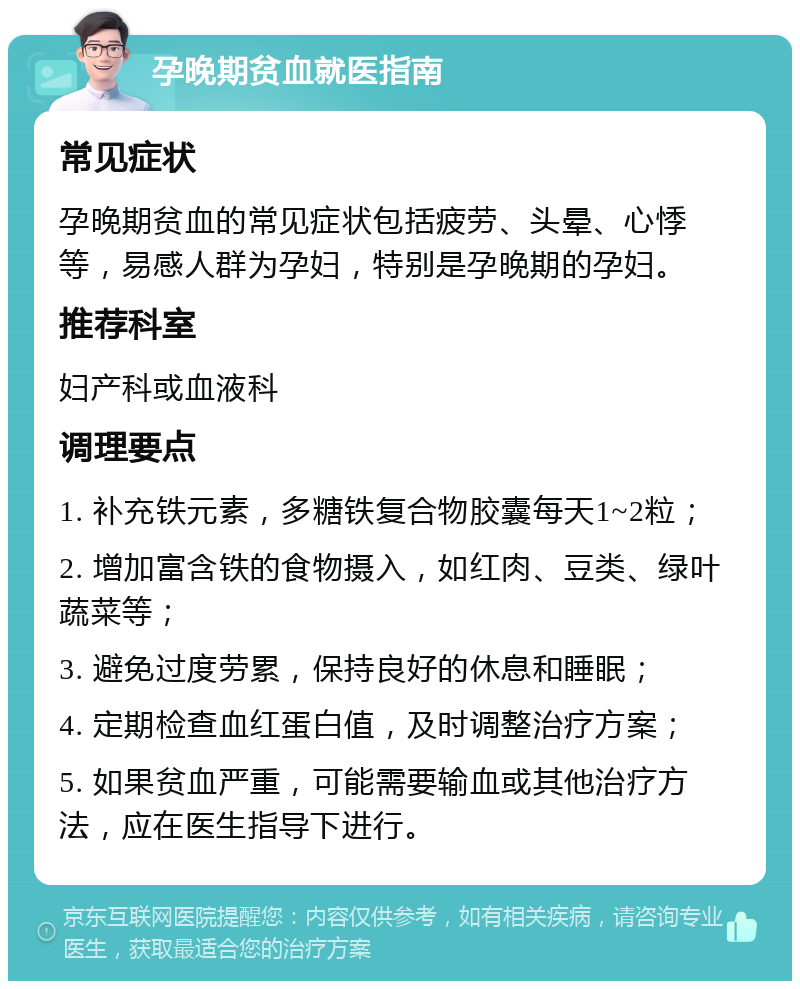 孕晚期贫血就医指南 常见症状 孕晚期贫血的常见症状包括疲劳、头晕、心悸等，易感人群为孕妇，特别是孕晚期的孕妇。 推荐科室 妇产科或血液科 调理要点 1. 补充铁元素，多糖铁复合物胶囊每天1~2粒； 2. 增加富含铁的食物摄入，如红肉、豆类、绿叶蔬菜等； 3. 避免过度劳累，保持良好的休息和睡眠； 4. 定期检查血红蛋白值，及时调整治疗方案； 5. 如果贫血严重，可能需要输血或其他治疗方法，应在医生指导下进行。