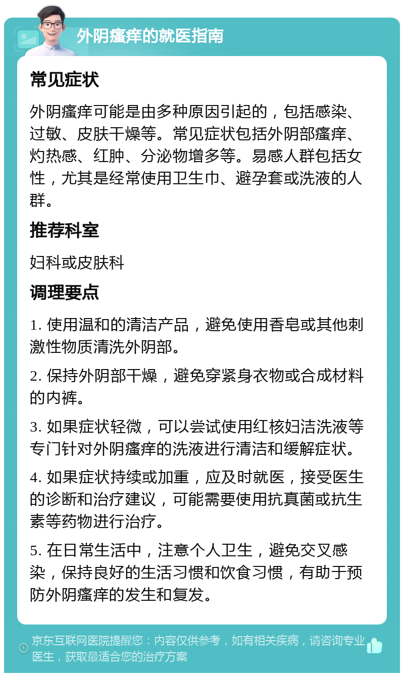 外阴瘙痒的就医指南 常见症状 外阴瘙痒可能是由多种原因引起的，包括感染、过敏、皮肤干燥等。常见症状包括外阴部瘙痒、灼热感、红肿、分泌物增多等。易感人群包括女性，尤其是经常使用卫生巾、避孕套或洗液的人群。 推荐科室 妇科或皮肤科 调理要点 1. 使用温和的清洁产品，避免使用香皂或其他刺激性物质清洗外阴部。 2. 保持外阴部干燥，避免穿紧身衣物或合成材料的内裤。 3. 如果症状轻微，可以尝试使用红核妇洁洗液等专门针对外阴瘙痒的洗液进行清洁和缓解症状。 4. 如果症状持续或加重，应及时就医，接受医生的诊断和治疗建议，可能需要使用抗真菌或抗生素等药物进行治疗。 5. 在日常生活中，注意个人卫生，避免交叉感染，保持良好的生活习惯和饮食习惯，有助于预防外阴瘙痒的发生和复发。