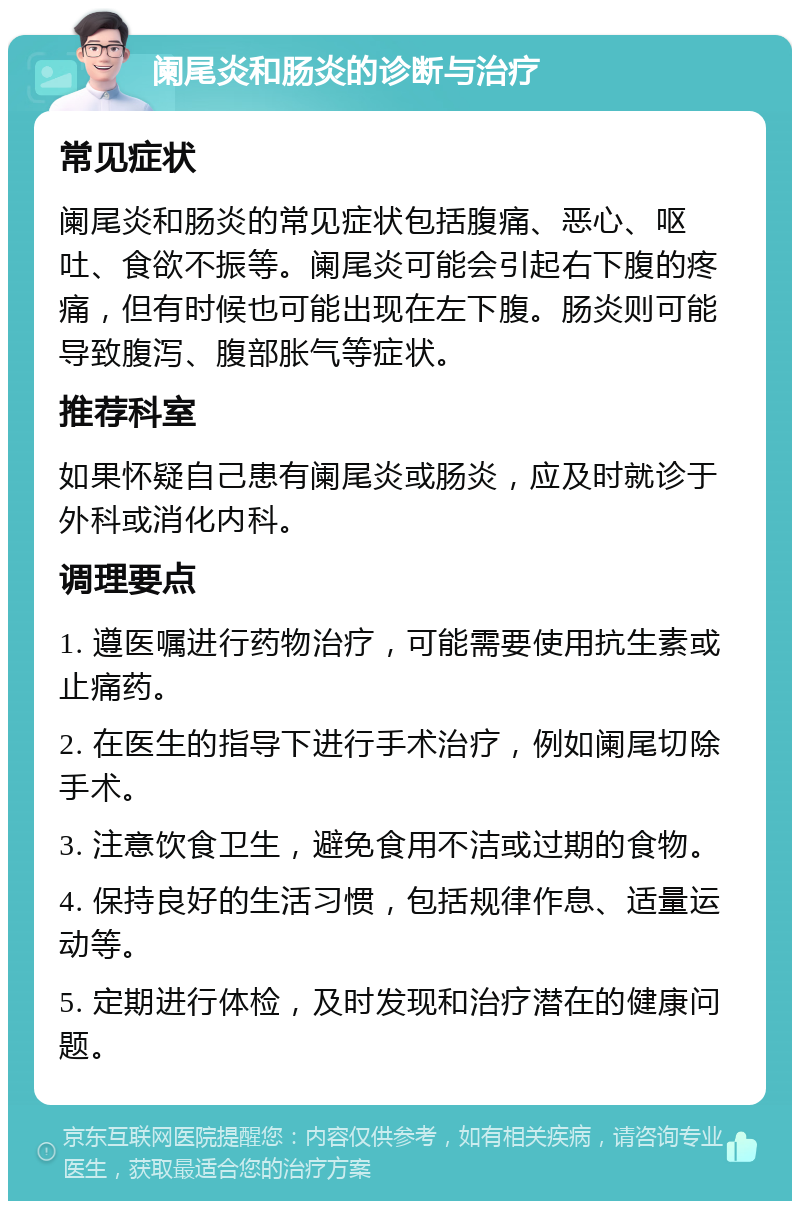 阑尾炎和肠炎的诊断与治疗 常见症状 阑尾炎和肠炎的常见症状包括腹痛、恶心、呕吐、食欲不振等。阑尾炎可能会引起右下腹的疼痛，但有时候也可能出现在左下腹。肠炎则可能导致腹泻、腹部胀气等症状。 推荐科室 如果怀疑自己患有阑尾炎或肠炎，应及时就诊于外科或消化内科。 调理要点 1. 遵医嘱进行药物治疗，可能需要使用抗生素或止痛药。 2. 在医生的指导下进行手术治疗，例如阑尾切除手术。 3. 注意饮食卫生，避免食用不洁或过期的食物。 4. 保持良好的生活习惯，包括规律作息、适量运动等。 5. 定期进行体检，及时发现和治疗潜在的健康问题。