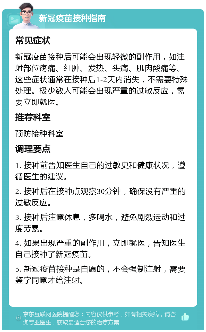 新冠疫苗接种指南 常见症状 新冠疫苗接种后可能会出现轻微的副作用，如注射部位疼痛、红肿、发热、头痛、肌肉酸痛等。这些症状通常在接种后1-2天内消失，不需要特殊处理。极少数人可能会出现严重的过敏反应，需要立即就医。 推荐科室 预防接种科室 调理要点 1. 接种前告知医生自己的过敏史和健康状况，遵循医生的建议。 2. 接种后在接种点观察30分钟，确保没有严重的过敏反应。 3. 接种后注意休息，多喝水，避免剧烈运动和过度劳累。 4. 如果出现严重的副作用，立即就医，告知医生自己接种了新冠疫苗。 5. 新冠疫苗接种是自愿的，不会强制注射，需要鉴字同意才给注射。