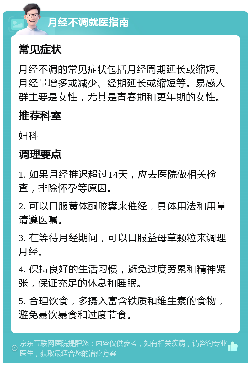 月经不调就医指南 常见症状 月经不调的常见症状包括月经周期延长或缩短、月经量增多或减少、经期延长或缩短等。易感人群主要是女性，尤其是青春期和更年期的女性。 推荐科室 妇科 调理要点 1. 如果月经推迟超过14天，应去医院做相关检查，排除怀孕等原因。 2. 可以口服黄体酮胶囊来催经，具体用法和用量请遵医嘱。 3. 在等待月经期间，可以口服益母草颗粒来调理月经。 4. 保持良好的生活习惯，避免过度劳累和精神紧张，保证充足的休息和睡眠。 5. 合理饮食，多摄入富含铁质和维生素的食物，避免暴饮暴食和过度节食。