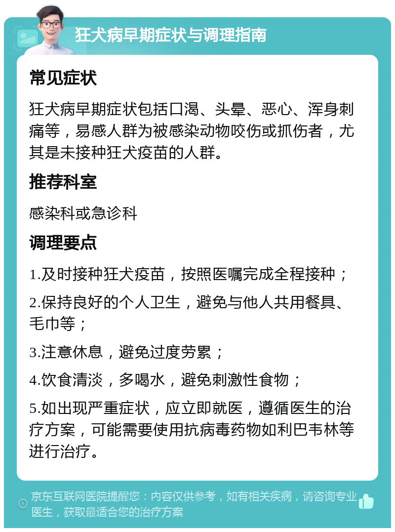 狂犬病早期症状与调理指南 常见症状 狂犬病早期症状包括口渴、头晕、恶心、浑身刺痛等，易感人群为被感染动物咬伤或抓伤者，尤其是未接种狂犬疫苗的人群。 推荐科室 感染科或急诊科 调理要点 1.及时接种狂犬疫苗，按照医嘱完成全程接种； 2.保持良好的个人卫生，避免与他人共用餐具、毛巾等； 3.注意休息，避免过度劳累； 4.饮食清淡，多喝水，避免刺激性食物； 5.如出现严重症状，应立即就医，遵循医生的治疗方案，可能需要使用抗病毒药物如利巴韦林等进行治疗。