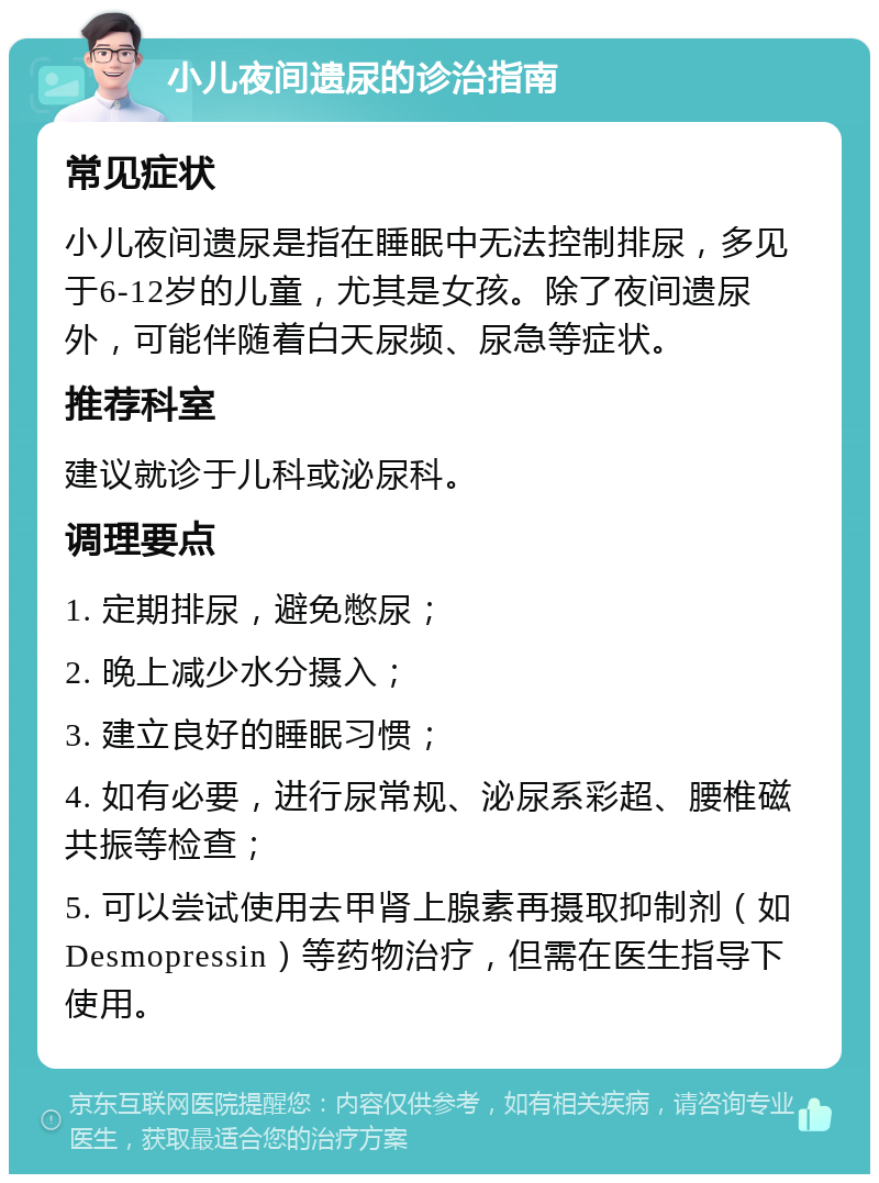 小儿夜间遗尿的诊治指南 常见症状 小儿夜间遗尿是指在睡眠中无法控制排尿，多见于6-12岁的儿童，尤其是女孩。除了夜间遗尿外，可能伴随着白天尿频、尿急等症状。 推荐科室 建议就诊于儿科或泌尿科。 调理要点 1. 定期排尿，避免憋尿； 2. 晚上减少水分摄入； 3. 建立良好的睡眠习惯； 4. 如有必要，进行尿常规、泌尿系彩超、腰椎磁共振等检查； 5. 可以尝试使用去甲肾上腺素再摄取抑制剂（如Desmopressin）等药物治疗，但需在医生指导下使用。