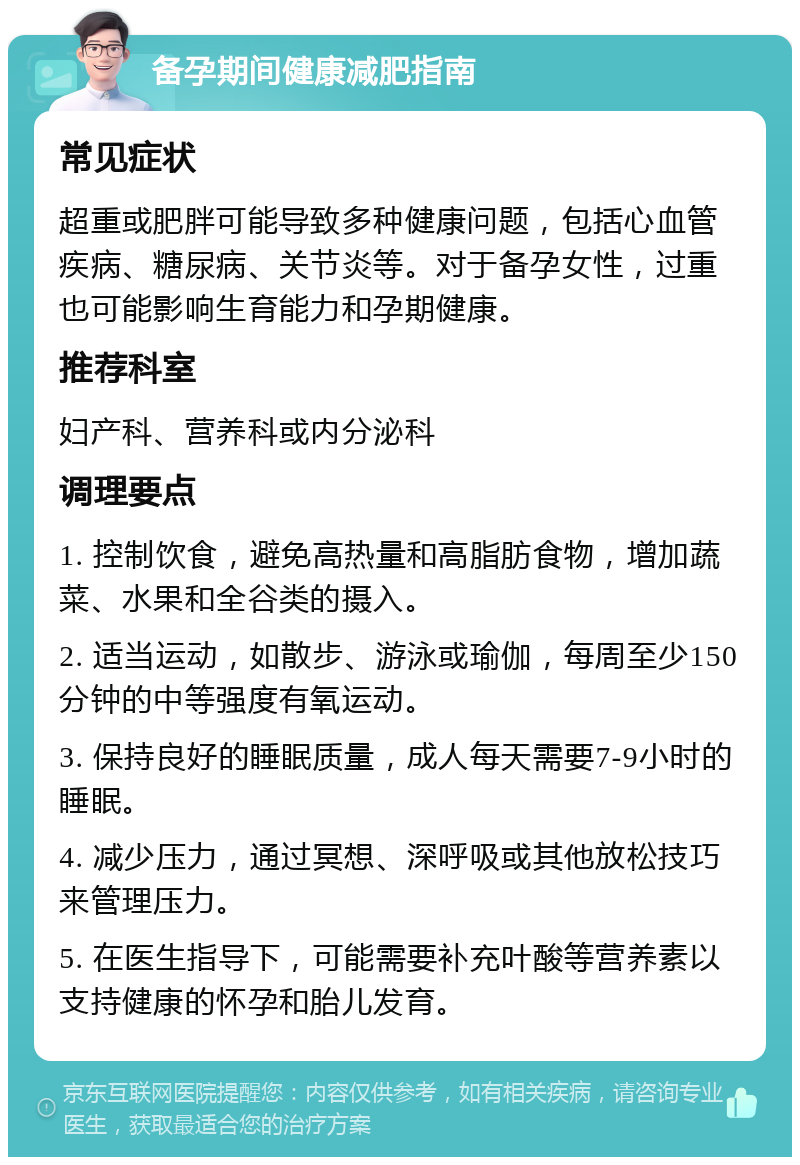 备孕期间健康减肥指南 常见症状 超重或肥胖可能导致多种健康问题，包括心血管疾病、糖尿病、关节炎等。对于备孕女性，过重也可能影响生育能力和孕期健康。 推荐科室 妇产科、营养科或内分泌科 调理要点 1. 控制饮食，避免高热量和高脂肪食物，增加蔬菜、水果和全谷类的摄入。 2. 适当运动，如散步、游泳或瑜伽，每周至少150分钟的中等强度有氧运动。 3. 保持良好的睡眠质量，成人每天需要7-9小时的睡眠。 4. 减少压力，通过冥想、深呼吸或其他放松技巧来管理压力。 5. 在医生指导下，可能需要补充叶酸等营养素以支持健康的怀孕和胎儿发育。