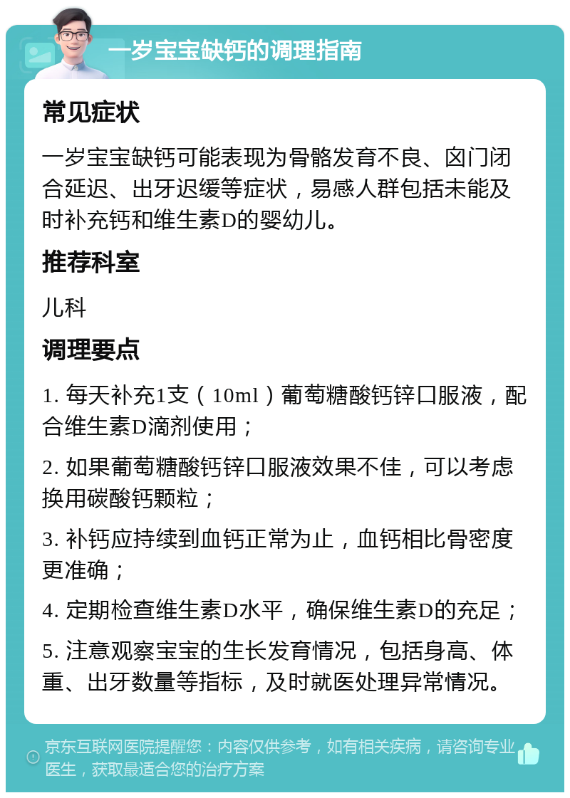 一岁宝宝缺钙的调理指南 常见症状 一岁宝宝缺钙可能表现为骨骼发育不良、囟门闭合延迟、出牙迟缓等症状，易感人群包括未能及时补充钙和维生素D的婴幼儿。 推荐科室 儿科 调理要点 1. 每天补充1支（10ml）葡萄糖酸钙锌口服液，配合维生素D滴剂使用； 2. 如果葡萄糖酸钙锌口服液效果不佳，可以考虑换用碳酸钙颗粒； 3. 补钙应持续到血钙正常为止，血钙相比骨密度更准确； 4. 定期检查维生素D水平，确保维生素D的充足； 5. 注意观察宝宝的生长发育情况，包括身高、体重、出牙数量等指标，及时就医处理异常情况。