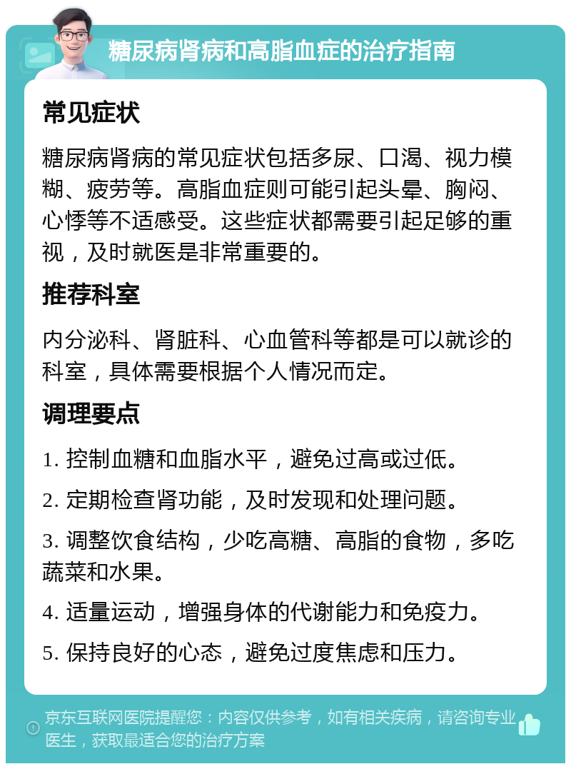 糖尿病肾病和高脂血症的治疗指南 常见症状 糖尿病肾病的常见症状包括多尿、口渴、视力模糊、疲劳等。高脂血症则可能引起头晕、胸闷、心悸等不适感受。这些症状都需要引起足够的重视，及时就医是非常重要的。 推荐科室 内分泌科、肾脏科、心血管科等都是可以就诊的科室，具体需要根据个人情况而定。 调理要点 1. 控制血糖和血脂水平，避免过高或过低。 2. 定期检查肾功能，及时发现和处理问题。 3. 调整饮食结构，少吃高糖、高脂的食物，多吃蔬菜和水果。 4. 适量运动，增强身体的代谢能力和免疫力。 5. 保持良好的心态，避免过度焦虑和压力。