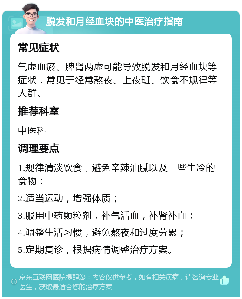 脱发和月经血块的中医治疗指南 常见症状 气虚血瘀、脾肾两虚可能导致脱发和月经血块等症状，常见于经常熬夜、上夜班、饮食不规律等人群。 推荐科室 中医科 调理要点 1.规律清淡饮食，避免辛辣油腻以及一些生冷的食物； 2.适当运动，增强体质； 3.服用中药颗粒剂，补气活血，补肾补血； 4.调整生活习惯，避免熬夜和过度劳累； 5.定期复诊，根据病情调整治疗方案。