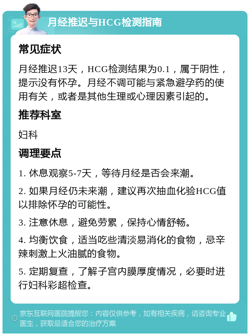 月经推迟与HCG检测指南 常见症状 月经推迟13天，HCG检测结果为0.1，属于阴性，提示没有怀孕。月经不调可能与紧急避孕药的使用有关，或者是其他生理或心理因素引起的。 推荐科室 妇科 调理要点 1. 休息观察5-7天，等待月经是否会来潮。 2. 如果月经仍未来潮，建议再次抽血化验HCG值以排除怀孕的可能性。 3. 注意休息，避免劳累，保持心情舒畅。 4. 均衡饮食，适当吃些清淡易消化的食物，忌辛辣刺激上火油腻的食物。 5. 定期复查，了解子宫内膜厚度情况，必要时进行妇科彩超检查。