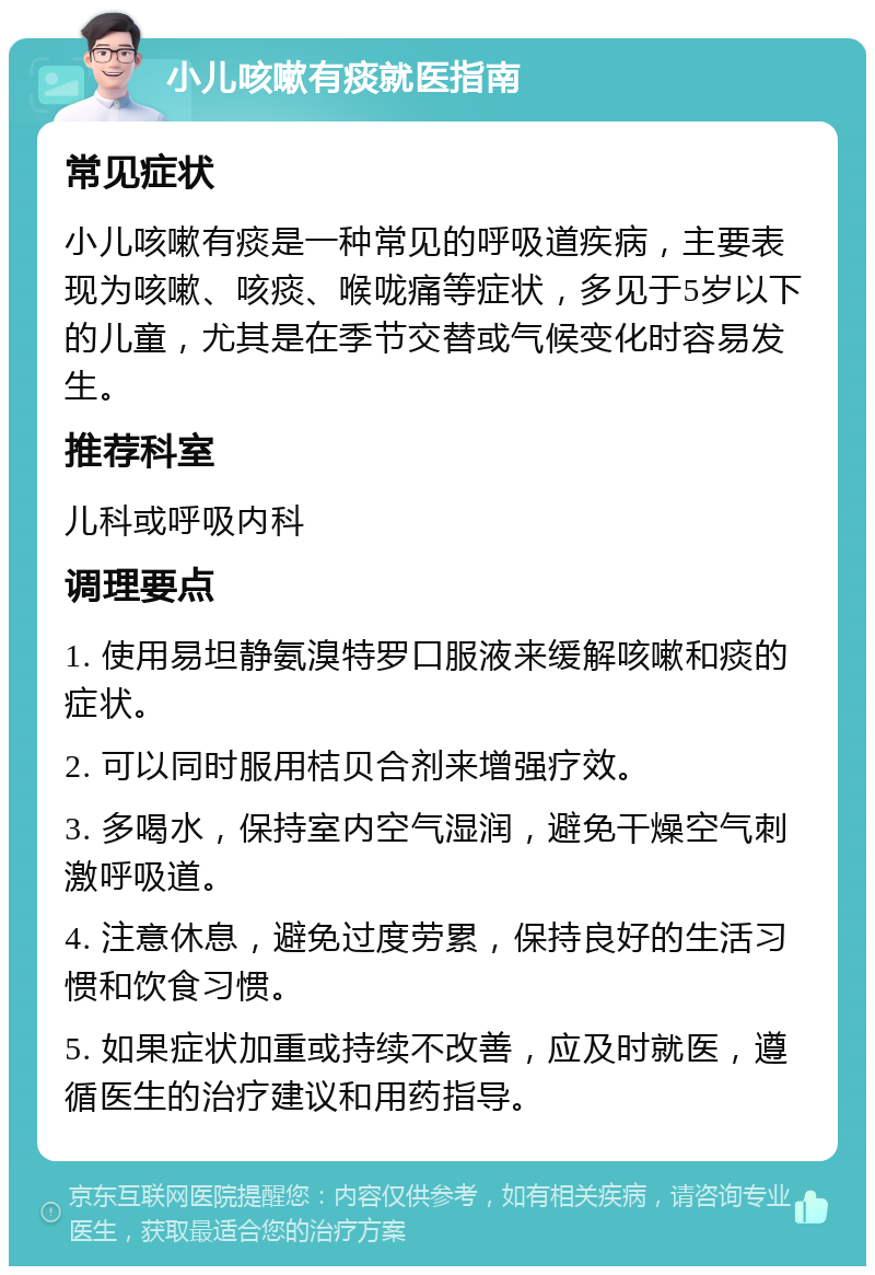 小儿咳嗽有痰就医指南 常见症状 小儿咳嗽有痰是一种常见的呼吸道疾病，主要表现为咳嗽、咳痰、喉咙痛等症状，多见于5岁以下的儿童，尤其是在季节交替或气候变化时容易发生。 推荐科室 儿科或呼吸内科 调理要点 1. 使用易坦静氨溴特罗口服液来缓解咳嗽和痰的症状。 2. 可以同时服用桔贝合剂来增强疗效。 3. 多喝水，保持室内空气湿润，避免干燥空气刺激呼吸道。 4. 注意休息，避免过度劳累，保持良好的生活习惯和饮食习惯。 5. 如果症状加重或持续不改善，应及时就医，遵循医生的治疗建议和用药指导。