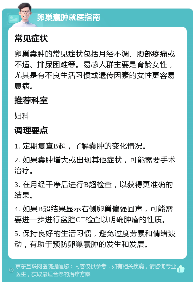 卵巢囊肿就医指南 常见症状 卵巢囊肿的常见症状包括月经不调、腹部疼痛或不适、排尿困难等。易感人群主要是育龄女性，尤其是有不良生活习惯或遗传因素的女性更容易患病。 推荐科室 妇科 调理要点 1. 定期复查B超，了解囊肿的变化情况。 2. 如果囊肿增大或出现其他症状，可能需要手术治疗。 3. 在月经干净后进行B超检查，以获得更准确的结果。 4. 如果B超结果显示右侧卵巢偏强回声，可能需要进一步进行盆腔CT检查以明确肿瘤的性质。 5. 保持良好的生活习惯，避免过度劳累和情绪波动，有助于预防卵巢囊肿的发生和发展。