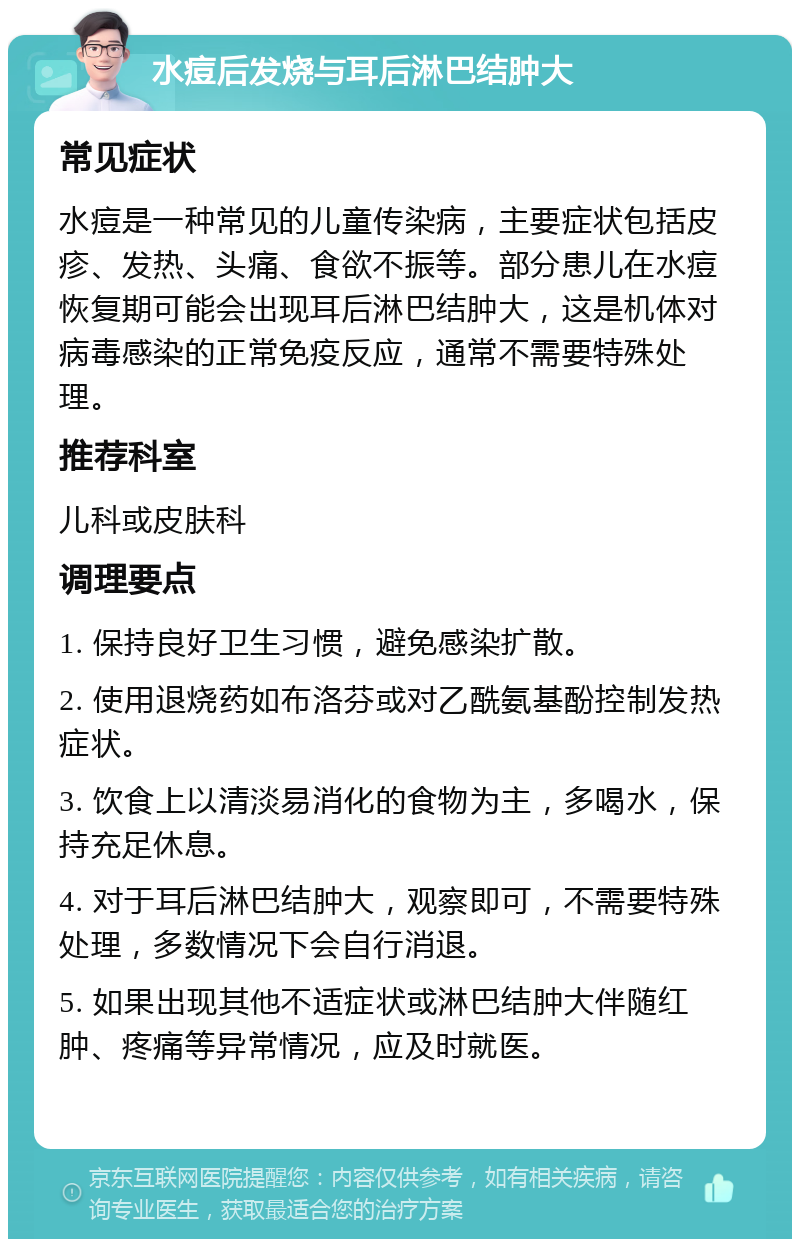 水痘后发烧与耳后淋巴结肿大 常见症状 水痘是一种常见的儿童传染病，主要症状包括皮疹、发热、头痛、食欲不振等。部分患儿在水痘恢复期可能会出现耳后淋巴结肿大，这是机体对病毒感染的正常免疫反应，通常不需要特殊处理。 推荐科室 儿科或皮肤科 调理要点 1. 保持良好卫生习惯，避免感染扩散。 2. 使用退烧药如布洛芬或对乙酰氨基酚控制发热症状。 3. 饮食上以清淡易消化的食物为主，多喝水，保持充足休息。 4. 对于耳后淋巴结肿大，观察即可，不需要特殊处理，多数情况下会自行消退。 5. 如果出现其他不适症状或淋巴结肿大伴随红肿、疼痛等异常情况，应及时就医。