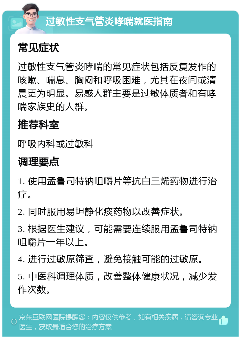 过敏性支气管炎哮喘就医指南 常见症状 过敏性支气管炎哮喘的常见症状包括反复发作的咳嗽、喘息、胸闷和呼吸困难，尤其在夜间或清晨更为明显。易感人群主要是过敏体质者和有哮喘家族史的人群。 推荐科室 呼吸内科或过敏科 调理要点 1. 使用孟鲁司特钠咀嚼片等抗白三烯药物进行治疗。 2. 同时服用易坦静化痰药物以改善症状。 3. 根据医生建议，可能需要连续服用孟鲁司特钠咀嚼片一年以上。 4. 进行过敏原筛查，避免接触可能的过敏原。 5. 中医科调理体质，改善整体健康状况，减少发作次数。