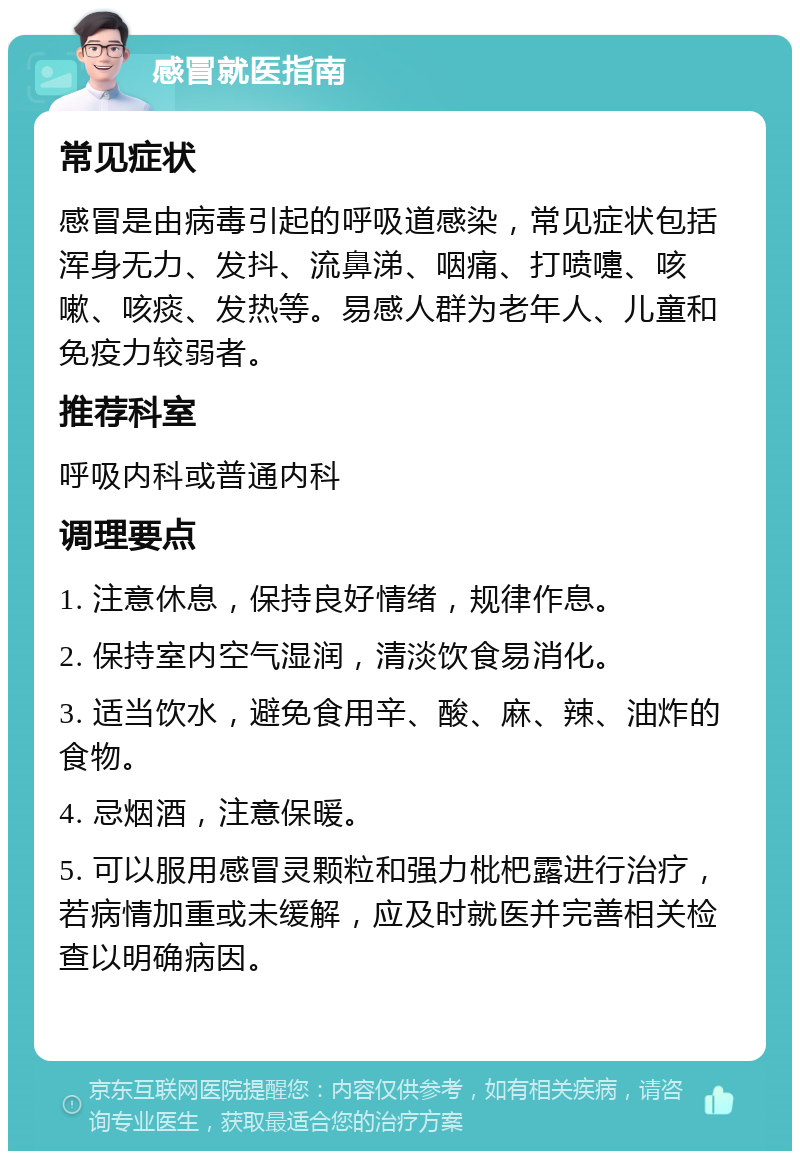 感冒就医指南 常见症状 感冒是由病毒引起的呼吸道感染，常见症状包括浑身无力、发抖、流鼻涕、咽痛、打喷嚏、咳嗽、咳痰、发热等。易感人群为老年人、儿童和免疫力较弱者。 推荐科室 呼吸内科或普通内科 调理要点 1. 注意休息，保持良好情绪，规律作息。 2. 保持室内空气湿润，清淡饮食易消化。 3. 适当饮水，避免食用辛、酸、麻、辣、油炸的食物。 4. 忌烟酒，注意保暖。 5. 可以服用感冒灵颗粒和强力枇杷露进行治疗，若病情加重或未缓解，应及时就医并完善相关检查以明确病因。